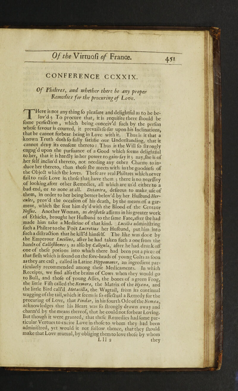 471 CONFERENCE CCXXIX. Of Philtres, and whether there he any proper Remedies for the procuring of Love, THere is not any thing fo pleafant and delightful as to be be- lov’d 5 To procure that, it is requifite there fhould be fome perfection , which being conceiv’d fuch by the perfon whole favour is courted, it prevails fo far upon his Inclinations, that he cannot forbear being in Love with it. Thus is it that a known Truth doth lo fully fatisfie our Underftanding, that it cannot deny its confent thereto: Thus is the Will fo flrongly engag’d upon the purfuance of a Good which feems delightful to her, that it is hardly in her power to gain-lay it 3 nay,fhe is of her felf inclin’d thereto, not needing any other Charms to in¬ duce her thereto, than thofe Ibe meets with in the goodnefs of the Object which (he loves. Thefeare real Philtres which never fail to raife Love in thofe that have them 5 there is no neceffity of looking after other Remedies, all which are us’d either to a bad end, or to none at all. Deianira, delirous to make ufe of them, in order to her being better belov’d by her Hulband Her- cttleSy prov d the occafion of his death, by the means of a gar¬ ment, which (he fent him dy’d with the Blood of the Centaur Nejfus. Another Woman, as Arijlotle affirms in his greater work of Ethicks, brought her Hulband to the fame Fate,after the had made him take a Medicine of that kind. Lucilia adminiftring fuch a Philtre to the Poet Lucretius her Hulband, puthim into fuch a diftradtion that he kill'd hitnfelf. The like was done by the Emperour Lucilius, after he had taken fuch a one from the hands of Callijlhenes 3 as alfo by Caligula, after he had drunk off one of thefe potions into which there had been put a piece of that flefh which is found on the fore-heads of young Colts as foon as they are caff , called in Latine Hippo/nanes^ an ingredient par¬ ticularly recommended among thefe Medicaments. In which Receipts, we find alfo the brains of Cows when they would go to Bull, and thole of young Afles, the bones of a green Frog, the little Filh called theRenzora, the Matrix of the Hytena^ and the little Bird call'd Motacilla, the Wagtail, from its continual wagging of the tail,which it feems is fo effectual a Remedy for the procuring of Love, that Pindar, in his fourth Ode of the Hew£a^ acknowledges that his Heart was lb flrongly drawn away and charm’d by the means thereof, that he could not forbear Loving. But though it were granted,1 that thefe Remedies hadfome par¬ ticular Vertues to excite Love in thofe to whom they had been adminillred, yet would it not follow thence, that they Ihould make that Love mutual, by obliging them to love thofe by whom L11 2 they