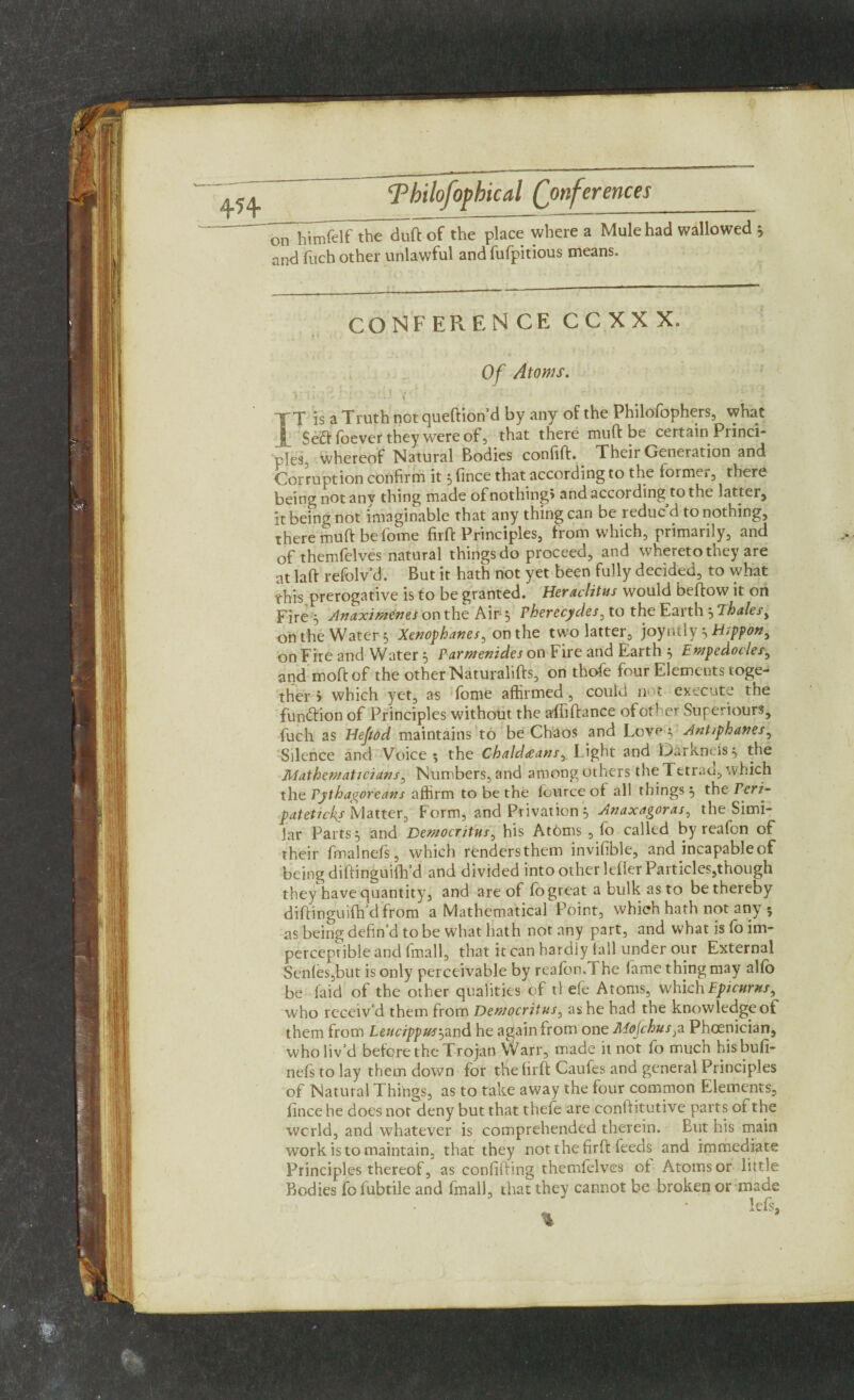 4H on himfelf the duft of the place where a Mule had wallowed 5 and fuch other unlawful and fufpitious means. CONFERENCE C C X X X. Of Atoms. XT is a Truth not queftion’d by any of the Philofophers, vvhat | foever they were of, that there muff be certain Princi¬ ples^ whereof Natural Bodies confift. Their Generation and Corruption confirm it 3 fince that according to the former, there being not anv thing made of nothings and according to the latter, it being not imaginable that any thing can be reduc’d to nothing, there muft be fome firffc Principles, from which, primarily, and of themfelves natural things do proceed, and whereto they are at laft refolv’d. But it hath not yet been fully decided, to what this prerogative is to be granted. Heraclitus would beftow it on Fire 3 Anaximenes on the Air 3 Pherecydes, to the Earth 3 Thalesy on the Water 3 Xenophanes, on the two latter, joyntly 3 H>ppon, on Fire and Water 3 Parmenides on Fire and Earth 3 Empedocles, and moftof the other Naturalifts, on thofe four Elements toge¬ ther j which yet, as fome affirmed, could n t execute the fun&ion of Principles without the affiftance of other Superiors, fuch as Hefiod maintains to be Chaos and Lov^ 3 Ant/phanes, Silence and Voice*, the Chaldeans, Light and Darkncis3 the Mathematicians, Numbers, and among others the Tetraa, which the Pythagoreans affirm to be the fource of all things 3 the tPeri- pateticks Matter, Form, and Privation 3 Anaxagoras, the Simi¬ lar Parts 3 and Democritus, his Atoms , lo called by reafon of their fmalnefs, which renders them invisible, and incapable of being difiinguifh’d and divided into other letter Particles,though theyhave quantity, and are of fo great a bulk as to be thereby diftinguifh’d from a Mathematical Point, which hath not any 5 as being defin’d to be what hath not any part, and what is fo im¬ perceptible and (mall, that it can hardly (all under our External Sen(es,but is only perceivable by reafon.The fame thing may aho be laid of the other qualities of tl ele Atoms, which Epicurus, who receiv’d them from Democritus, as he had the knowledgeoi them from Leucippus'-,and he again from one Mojchusp Phoenician, who liv’d before the Trojan Warr, made it not fo much hisbufi- nefs to lay them down for the firft Caufes and general Principles of Natural Things, as to take away the four common Elements, fince he does not deny but that thefe are conftitutive parts ot the world, and whatever is comprehended therein. But his main work is to maintain, that they not the firft feeds and immediate Principles thereof, as confifting themfelves of Atoms or little Bodies fofubtile and fmall, that they cannot be broken or made