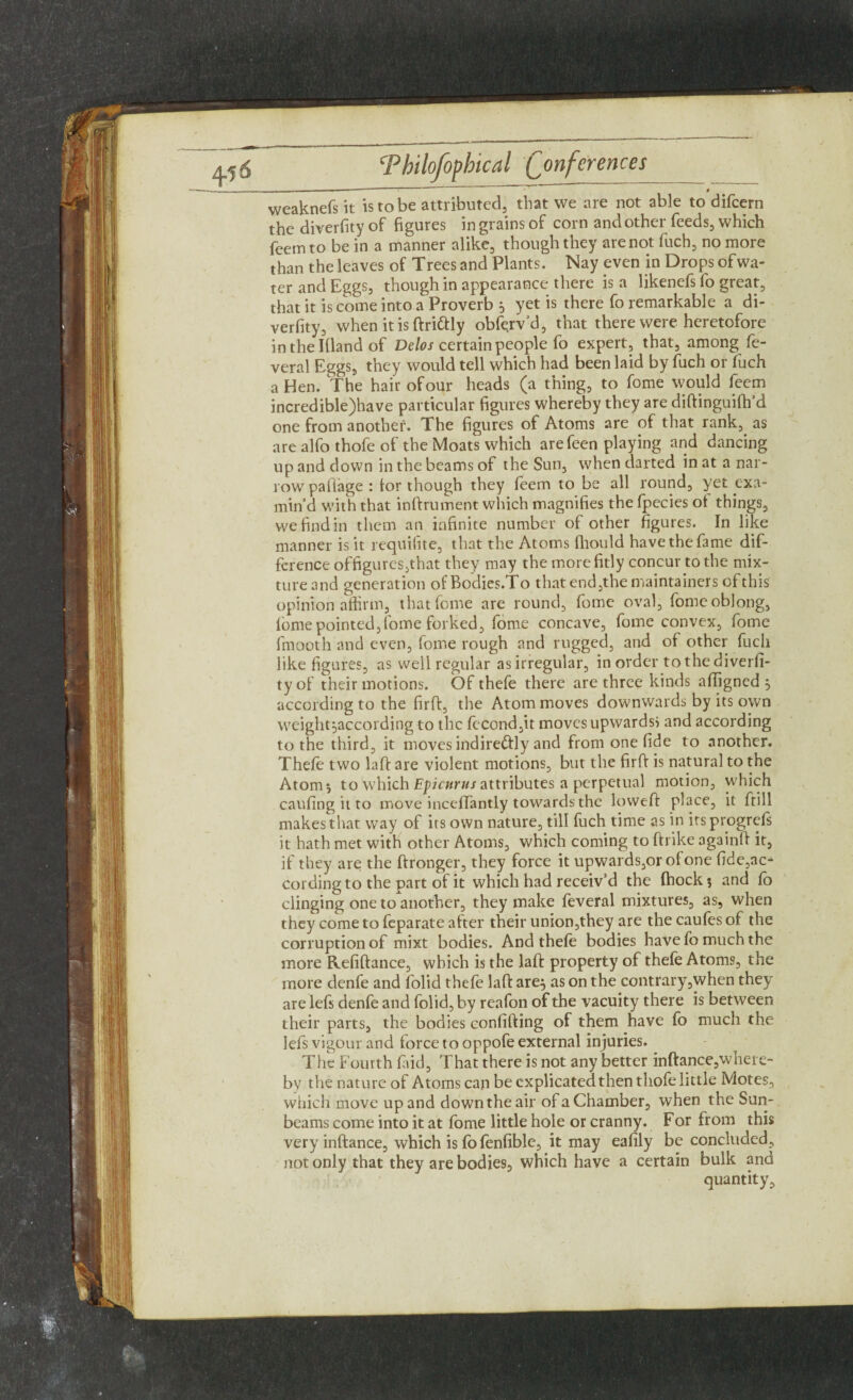 --' ” ~ t weaknefs it is to be attributed, that we are not able to difcern the diversity of figures in grains of corn and other feeds, which feemto be in a manner alike, though they are not fuch, no more than the leaves of Trees and Plants. Nay even in Drops of wa¬ ter and Eggs, though in appearance there is a likenefs fo great, that it is come into a Proverb 5 yet is there fo remarkable a di- verfity, when it is ftri&ly obfe.rv’d, that there were heretofore inthelllandof Delos certain people fo expert, that, among fe- veral Eggs, they would tell which had been laid by fuch or fuch a Hen. The hair of our heads (a thing, to fome would feem incredible)have particular figures whereby they are diftinguifh’d one from another. The figures of Atoms are of that rank, as are alfo thofe of the Moats which arefeen playing and dancing up and down in the beams of the Sun, when darted in at a nar¬ row pailage : tor though they teem to be all round, yet exa¬ min’d with that inftrument which magnifies the fpecies of things, we find in them an infinite number of other figures. In like manner is it requifite, that the Atoms fhould have the fame dif¬ ference offigures,that they may the more fitly concur to the mix¬ ture and generation ofBodies.To that end,the maintainers of this opinion affirm, that fome are round, fome oval, fome oblong, fome pointed,fome forked, fome concave, fome convex, fome fmooth and even, fome rough and rugged, and of other fuch like figures, as well regular as irregular, in order tothediverfi- tyof their motions. Of thefe there are three kinds affigned , according to the firft, the Atom moves downwards by its own weight^according to the fccond,it moves upwards} and according to the third, it moves indire&ly and from one fide to another. Thefe two laft are violent motions, but the firft is natural to the Atom*, to which Epicurus attributes a perpetual motion, which caufing it to move inceffantly towards the loweft place, it ftill makes that way of irs own nature, till fuch time as in irsprogrefs it hath met with other Atoms, which coming to (hike againft it, if they are the ftronger, they force it upwards,or of one fide,ac^ cording to the part of it which had receiv’d the (hock ? and fo clinging one to another, they make feveral mixtures, as, when they come to feparate after their union,they are the caufes of the corruption of mixt bodies. And thefe bodies have fo much the more Refiftance, which is the laft property of thefe Atoms, the more denfe and folid thefe laft are$ as on the contrary,when they are lefs denfe and folid, by reafon of the vacuity there is between their parts, the bodies confiding of them have fo much the lefs vigour and force to oppofe external injuries. The Fourth find, That there is not any better inftance,where¬ by the nature of Atoms can be explicated then thofe little Motes, which move up and down the air of a Chamber, when the Sun¬ beams come into it at fome little hole or cranny. For from this very inftance, which is fo fenfible, it may eafily be concluded, not only that they are bodies, which have a certain bulk and quantity.