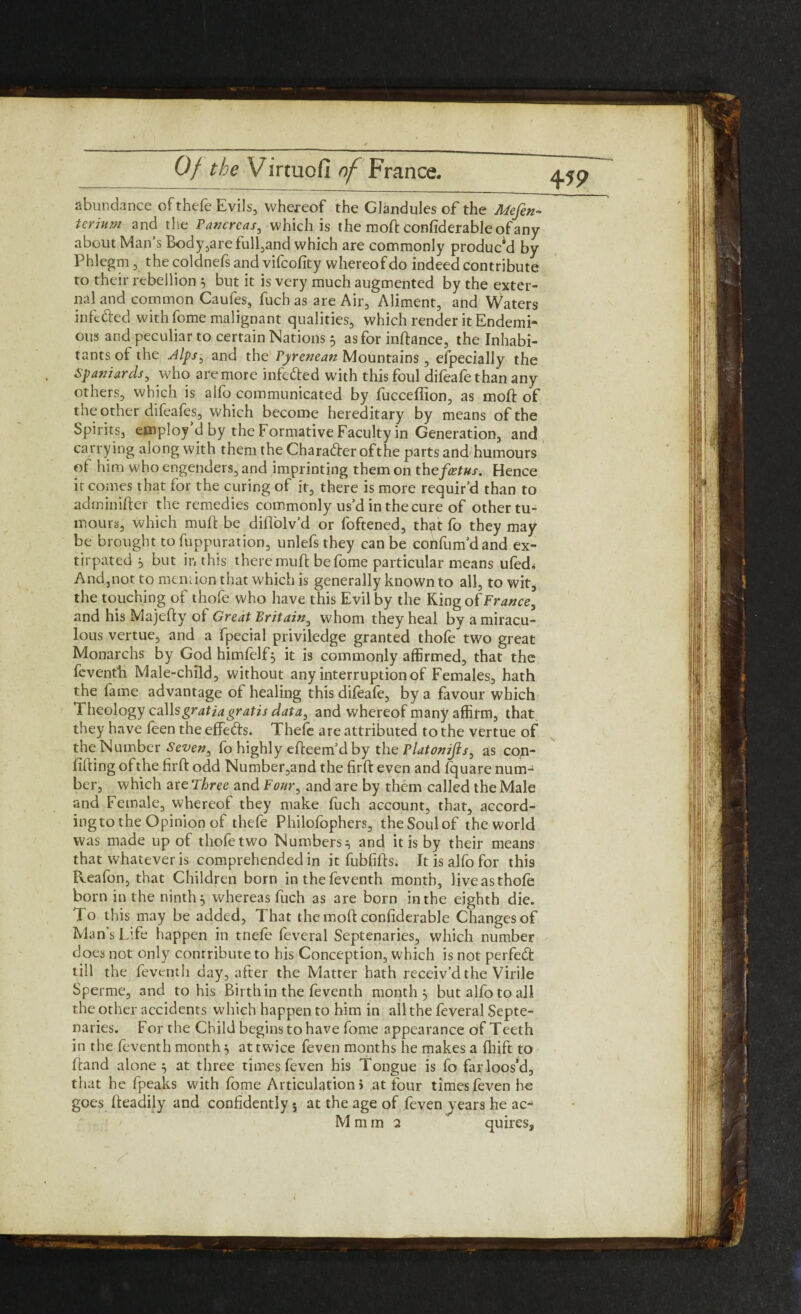 abundance of thefe Evils, whereof the Glandules of the Mefin- terium and the Pancreas, which is the moft confiderableofany about Man’s Body,are full,and which are commonly product by Phlegm, thecoldnefsand vifeofity whereof do indeed contribute to their rebellion 5 but it is very much augmented by the exter¬ nal and common Caufes, fuch as are Air, Aliment, and Waters infe&ed with fome malignant qualities, which render it Endemi- ous and peculiar to certain Nations 5 as for inftance, the Inhabi¬ tants of the Alps, and the Pyrenean Mountains , efpecially the Spaniards, who are more infeded with this foul difeafethan any others, which is alfo communicated by fucceffion, as moft of the other difeafes, which become hereditary by means of the Spirits, employ d by the Formative Faculty in Generation, and carrying along with them the Character ofthe parts and humours ol him who engenders, and imprinting them on the feetus. Hence it comes that for the curing of it, there is more requir’d than to adminifter the remedies commonly us’d in the cure of other tu¬ mours, which mull: be diflolv’d or foftened, th^t fo they may be brought to fuppuration, unlefsthey can be cohfum’dand ex¬ tirpated 5 but in this there muft be fome particular means ufed< And,,not to mention that which is generally known to all, to wit, the touching of thofe who have this Evil by the Ring of France, and his Majefty of Great Britain, whom they heal by a miracu¬ lous vertue, and a fpecial priviledge granted thofe two great Monarchs by God himfelf} it is commonly affirmed, that the feventb Male-child, without any interruption of Females, hath the fame advantage of healing this difeafe, by a favour which Theology cahs gratia gratis data, and whereof many affirm, that they have feen the effeds. Thefe are attributed to the vertue of the Number Seven^ fo highly efteem’d by the Platonijls, as con- lifting ofthe firft odd Number,and the firft even and fquare num¬ ber, which are Three and Four, and are by them called the Male and Female, whereof they make fuch account, that, accord¬ ing to the Opinion of thefe Philofophers, the Soul of the world was made up of thofetwo Numbers} and it is by their means that whatever is comprehended in it fubfifts. It is alfo for this Reafon, that Children born inthefeventh month, live as thofe born in the ninth} whereas fuch as are born in the eighth die. To this may be added, That the moft conliderable Changes of Man's Life happen in tnefe fevcral Septenaries, which number does not only contribute to his Conception, which is not perfed till the feventh day, after the Matter hath receiv’d the Virile Sperme, and to his Birth in the feventh month} but alfo to all the other accidents which happen to him in all the feveral Septe¬ naries. For the Child begins to have fome appearance of Teeth in the feventh month} at twice feven months he makes a Ihift to Hand alone} at three times feven his Tongue is fo far loos’d, that he fpeaks with fome Articulation i at four times feven he goes fteadily and confidently 5 at the age of feven years he ac-