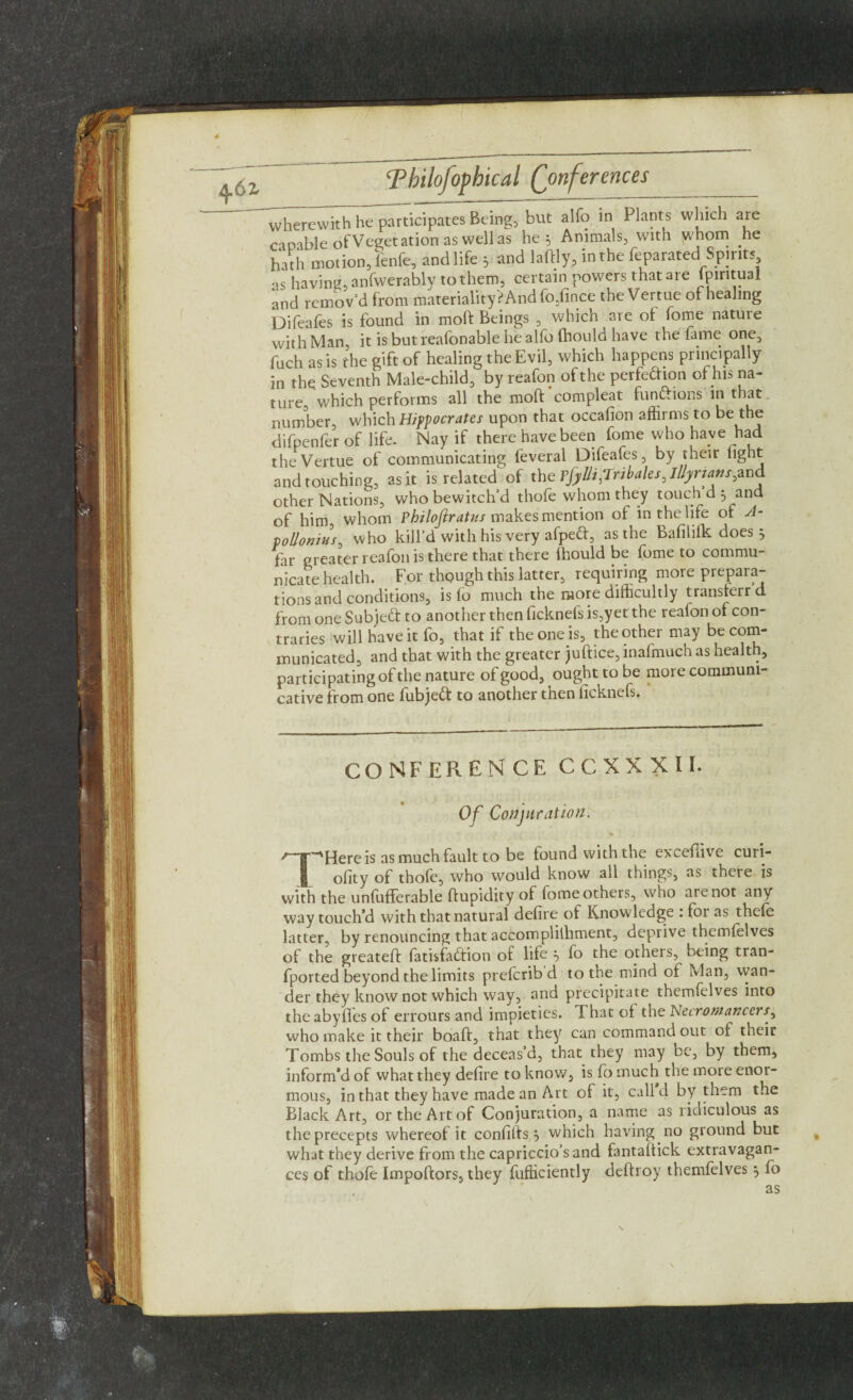 4 Thilofoptical (Conferences wherewith he participates Being, but alfo in Plants which are capable of Veget ation as well as he * Animals, with jvhom he hath motion, fenfe, and life 5 and laftly, in the feparated Spirits as having, anfwerably to them, certain powers that are fpintual and remov’d from materiality? And fo,fwce the Vertue of healing Difeafes is found in moft Beings , which are of fome nature with Man it is but reafonable he alfo fhould have the fame one, fuch as is the gift of healing the Evil, which happens principally in the Seventh Male-child, by reafon of the perfedion of his na¬ ture, which performs all the moft compleat functions in that number, which Hippocrates upon that occafion affirms to be the difpenfer of life. Nay if there have been fome who have had the Vertue of communicating leveral Difeafes, by their light and touching, as it is related of the Tfyliijl'ribales0 Illyrians pna other Nations, who bewitch’d thofe whom they touch d j and of him, whom Philojlratus makes mention of in the life of A- tollonius, who kill’d with his very afped, as the Bafililk does 5 far greater reafon is there that there lhould be fome to commu¬ nicate health. For though this latter, requiring more prepara¬ tions and conditions, is lo much the more difficultly transferrd from one Subjed to another then ficknefs is,yet the reafon of con¬ traries will have it fo, that if the one is, the other may be com¬ municated, and that with the greater juftice, inafmuch as health, participating of the nature of good, ought to be more communi¬ cative from one fubjed to another then licknefs. CONFERENCE CCXXXII. Of Conjuration. *• * >,'~T'~'Hereis as much fault to be found with the excefiive curi- ofity of thole, who would know all things, as there is with the unfufferable ftupidity of fome others, who are not any way touch’d with that natural defire of Knowledge . foi as thele latter, by renouncing that accomplilhment, deprive themfelves of the greateft fatisfadion of life b lo the others, being tran- fported beyond the limits preferib d to the mind of Man, wan¬ der they know not which way, and precipitate themfelves into theabyfles of errours and impieties. That of the Necromancers who make it their boaft, that they can command out of their Tombs the Souls of the deceas’d, that they may be, by them, inform’d of what they defire to know, is fo much the more enor¬ mous, in that they have made an Art of it, call d by them the Black Art, or the Art of Conjuration, a name as ridiculous as the precepts whereof it confilfs 5 which having no ground but what they derive from the capriccio’s and fantaftick extravagan¬ ces of thofe Importers, they fufficiently deftroy themfelves $ fo as 1