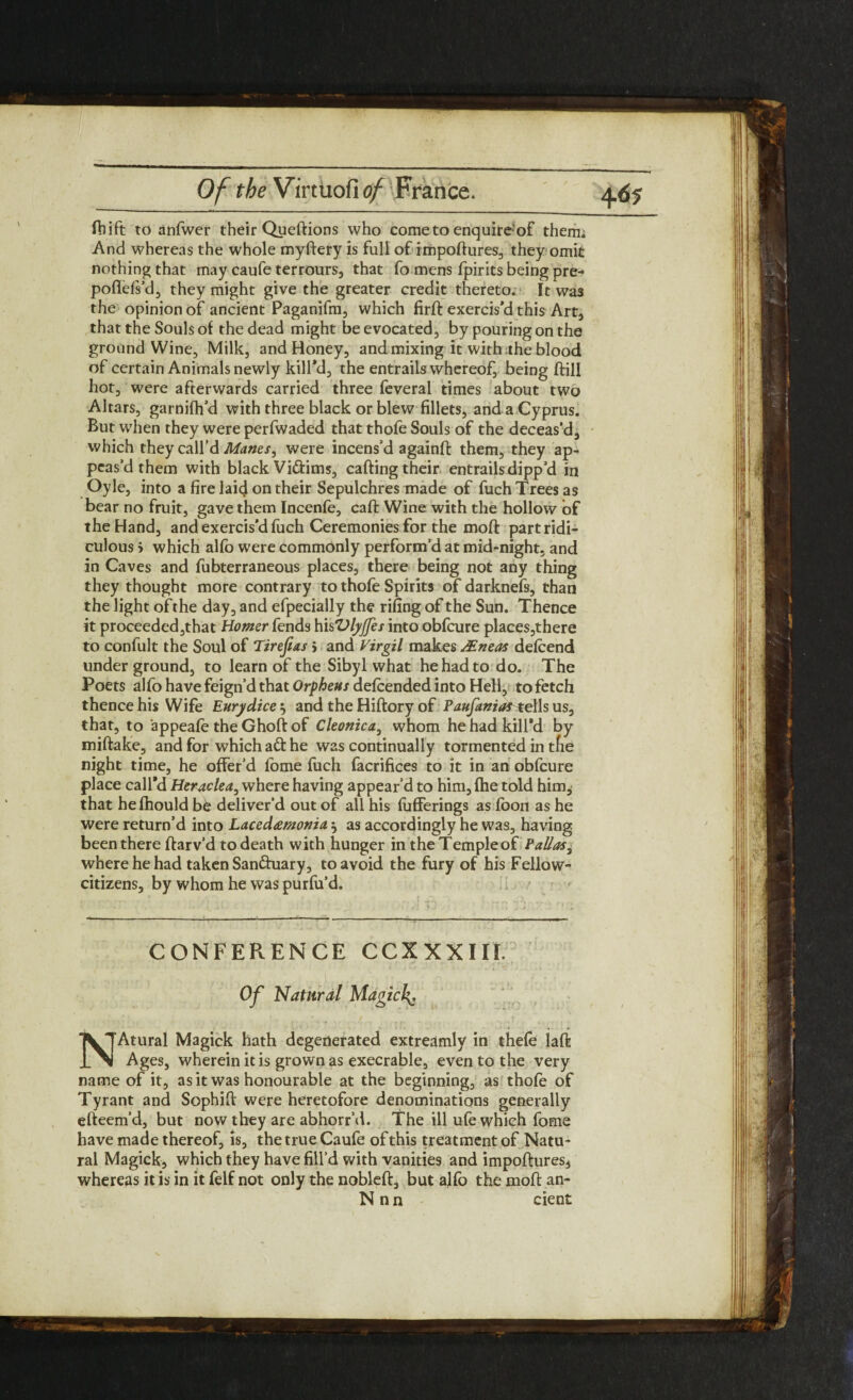 Ibift to anfwer their Queftions who come to enquire of them. And whereas the whole myftery is full of impoftures, they omit nothing that may caufe terrours, that fo mens fpirits being pre- poflels’d, they might give the greater credit thereto. It was the opinion of ancient Paganifm, which firft exercis’d this Art, that the Souls of the dead might be evocated, by pouring on the ground Wine, Milk, and Honey, and mixing it with the blood of certain Animals newly kill’d, the entrails whereof, being ftill hot, were afterwards carried three feveral times about two Altars, garnifh’d with three black or blew fillets, and a Cyprus. But when they were perfwaded that thofe Souls of the deceas’d, which they call’d Manes, were incens’d againfi: them, they ap¬ peas’d them with black Viftims, calling their entrails dipp’d in Oyle, into a fire laid on their Sepulchres made of fuch Trees as bear no fruit, gave them Incenfe, caft Wine with the hollow of the Hand, and exercis'd fiich Ceremonies for the mod part ridi¬ culous > which alfo were commonly perform’d at mid-night, and in Caves and fubterraneous places, there being not any thing they thought more contrary to thole Spirits of darknefs, than the light of the day, and efpecially the rifing of the Sun. Thence it proceeded,that Homer fends hisVlyjfes into obfeure places,there to confult the Soul of Tzrejias > and Virgil makes aEneas delcend under ground, to learn of the Sibyl what he had to do. The Poets alfo have feign’d that Orpheus delcended into Hell, to fetch thence his Wife Eurydice} and the Hiftory of PaufaniavttWs us, that, to appeale the Ghoft of Cleonica, whom he had kill’d by miftake, and for which aft he was continually tormented in tfie night time, he offer’d fome fuch facrifices to it in an obfeure place call’d Heraclea^ where having appear’d to him, Ihe told him, that helhould be deliver’d out of all his liifferings as loon as he were return’d into Lacedamouia 5 as accordingly he was, having been there ftarv’d to death with hunger in the Temple of Palias, where he had taken Sanftuary, to avoid the fury of his Fellow- citizens, by whom he was purfu’d. CONFERENCE CCXXXIII. *v - • . • ,:2 ,, '* . l Of Natural Magich^, NAtural Magick hath degenerated extreamlv in thele laft Ages, wherein it is grown as execrable, even to the very name of it, as it was honourable at the beginning, as thofe of Tyrant and Sophifi were heretofore denominations generally efteem’d, but now they are abhorr’d. The ill ufe which fome have made thereof, is, the true Caufe of this treatment of Natu¬ ral Magick, which they have fill’d with vanities and impoftures* whereas it is in it felf not only the nobleft, but aflo the moft an- N n n cient