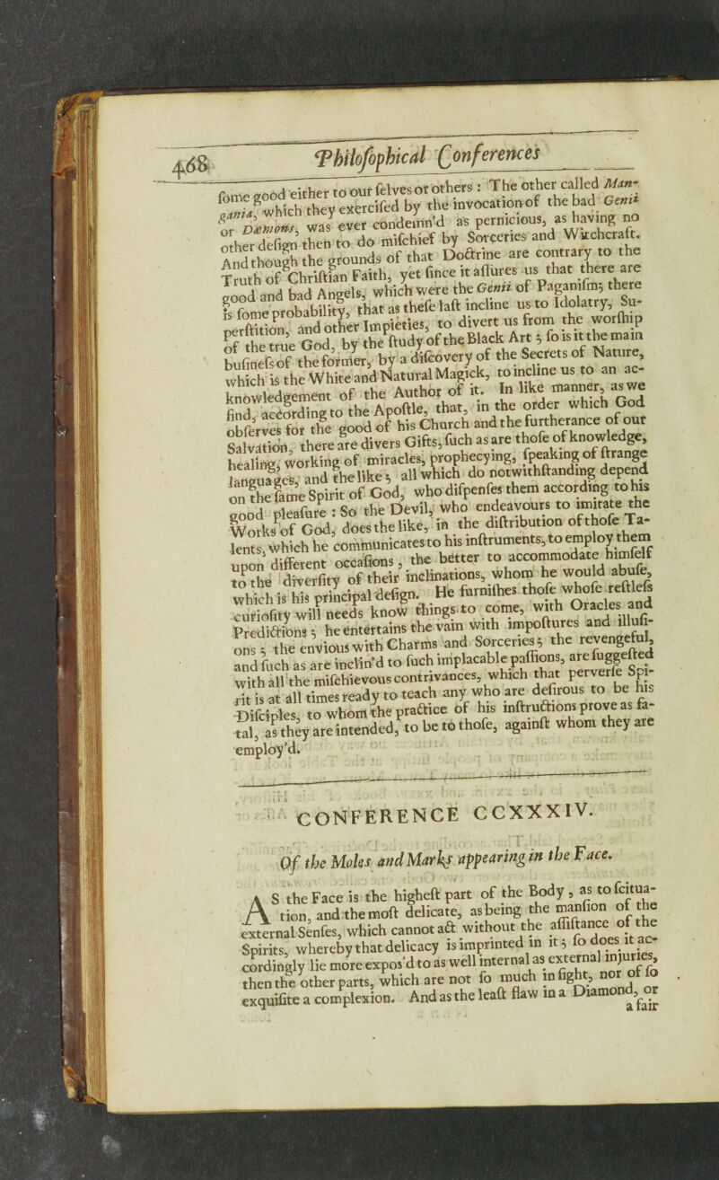 { Thilofophical Conferences ~ TT;,w rrTm^rftlvesorothers : The other called Man- t7/wh1ch they exercifed by the invocation of the bad Gem* ZoZmons, was ever condemn’d as pernicious, as having no other defign then to do mifchief by Sorceries and Witchcraft. And though the grounds of that Doftrine are contrary to the And tnoug t g . £t fince itnotes us that there are Tr J,h A ha,l Angels which were the Genii of Pagamfm; there good and H u f!C7hefe laft incline us to Idolatry, Su- to divert us from the worlhip of the true God, by theftudy of the Black ^ bufinefs of the former, by a difcovery of the Secrets ot mature, finf^S to the Apoftle, that, in the order which God obferves for the good of his Church and the furtherance of out Salvation there are divers Gifts, fuch as are thofe of knowledge, heaC° working of miracles, prophecy.ng, fpeakingof ftrange languages, and the like all which do notw.thftanding depend on fhe fame Spirit of God, who difpenfes them according to his good pleafure : So the Devil,: who endeavours to the Works of God, does the like, in the diftribution of thofe Ta S which he communicatesto his inftruments, to employ them upon different occafions, the better to accommodate h.mfelf to the diverfity of their inclinations, whom he would abufe, Tick is Ms principal defign. He fenilhesthofew^eveftef, curiofitv will needs know things.to come, with Uracles ana Predictions; he entertains the vain with impoftures and^lHufi- ons- the envious with Charms and Sorceries, the revengelu^ and fuch as are inclin’d to fuch implacable paffions, ^fuggefted withall the mifchievous contrivances, which that perverie Spi rit is at all times ready to teach any who are defirous to be hi. Difclples to whom the practice of his inlfruftiom prove as fa- tal, as they are intended, to be to thofe, againft whom they are employ’d. . i. ~H4- • CONFERENCE CCXXXIV. ^ T • * , r, , ' 'Y* j } f « ! 'S - ' ‘ Of the Moles and Marks appearing in the Face. \ S the Face is the higheft part of the Body , as t° A tion, and themoft delicate, asbeing the manfion of the external Senfes, which cannot aft without the afliftance ofthe Spirits, whereby that delicacy is imprinted in cordingly lie more expos’d to as well internal as external m ur.es then the other parts, which are not fo much m fight, noroffo exquifite a complexion. And as the lead flaw in a Diatnon^r \