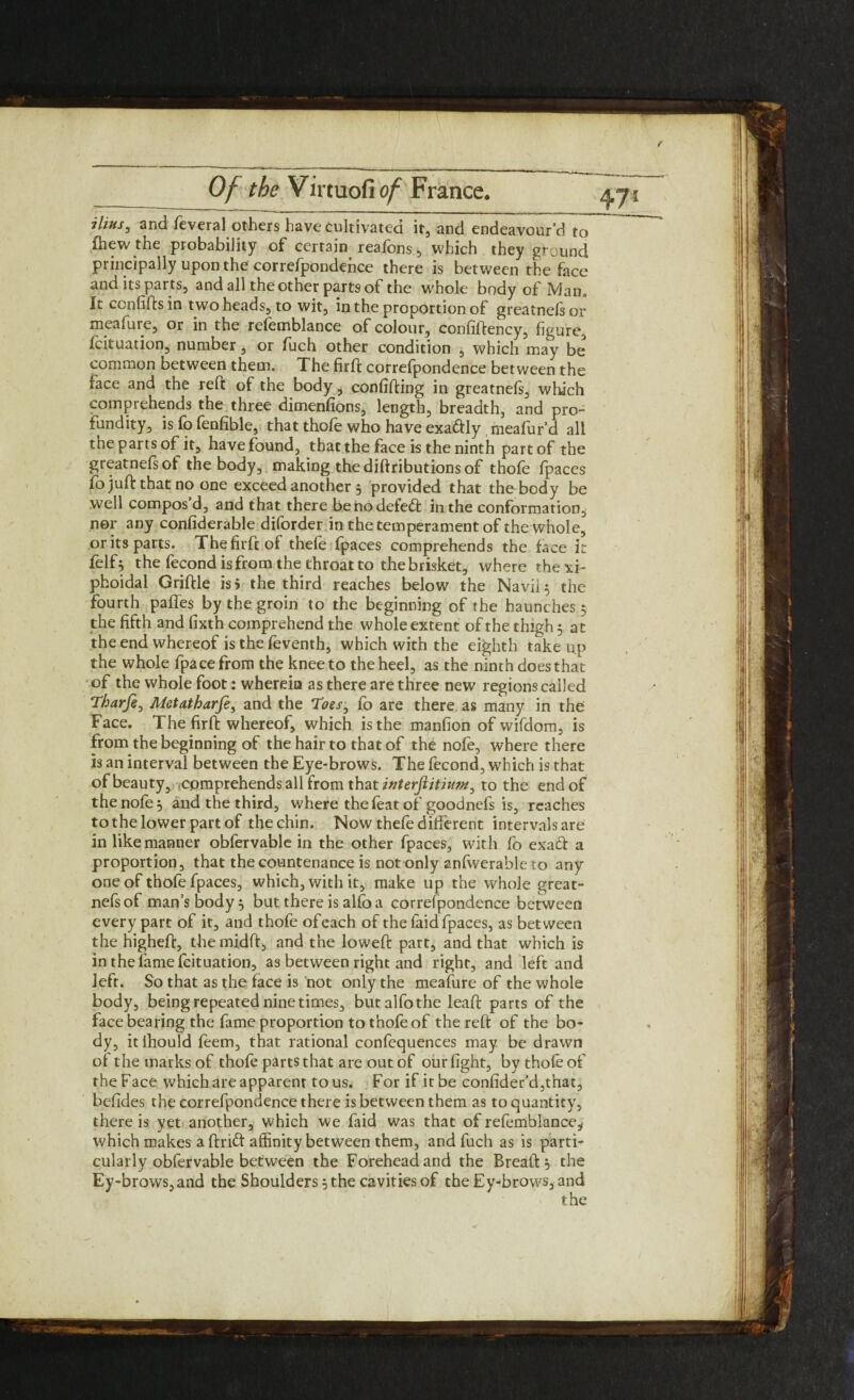 47! ilius, and leveral others have cultivated it, and endeavour’d to (hew the probability of certain reafons , which they ground principally upon the correfpondence there is between the face and its parts, and all the other parts of the whole body of Man, It confifts in two heads, to wit, in the proportion of greatnelsor meafure, or in the refemblance of colour, confiftency, figure, fcituation, number, or fuch other condition , which may be common between them. The firft correfpondence between the face and the reft of the body, confiding in greatnefs, which comprehends the three dimenfions, length, breadth, and pro¬ fundity, is fb fenfible, that thole who have exa&Iy meafur’d all the parts of it, have found, that the face is the ninth part of the greatnefs of the body, making the diftributions of thofe fpaces fo juft that no one exceed another , provided that the body be well compos d, and that there benodefetft in the conformation, nor any confiderable diforder in the temperament of the whole, or its parts. The firft of thefe fpaces comprehends the face it felfo the fecond is from the throat to the brisket, where the xi- phoidal Griftle is 5 the third reaches below the Navil $ the fourth paffes by the groin to the beginning of the haunches $ the fifth and fixth comprehend the whole extent of the thigh 5 at the end whereof is the feventh, which with the eighth take up the whole fpacefrom the knee to the heel, as the ninth does that of the whole foot: wherein as there are three new regions called Tharje, Mctatharfe, and the Toes} fo are there as many in the Face. The firft whereof, which is the manfion of wifdom, is from the beginning of the hair to that of the nofe, where there is an interval between the Eye-brows. The fecond, which is that of beauty, comprehends all from that interflitium, to the end of the nofe 5 and the third, where the feat of goodnefs is, reaches to the lower part of the chin. Now thefe different intervals are in like manner obfervable in the other fpaces, with fo exaft a proportion, that the countenance is not only anfwerable to any one of thofe fpaces, which, with it, make up the whole great¬ nefs of man’s body 5 but there is alfoa correfpondence between every part of it, and thofe ofeach of the laid fpaces, as between the higheft, the midft, and the loweft part, and that which is in the fame fcituation, as between right and right, and left and left. So that as the face is not only the meafure of the whole body, being repeated nine times, butalfothe leaft parts of the face bearing the fame proportion to thofe of the reft of the bo¬ dy, itihould feem, that rational confcquences may be drawn oi the marks of thofe parts that are out of our fight, by thole of the Face which are apparent to us. For if it be confider’d,that, befides the correfpondence there is between them as to quantity, there is yet another, which we faid was that of refemblance^ which makes a ftrift affinity between them, and fuch as is parti¬ cularly obfervable between the Forehead and the Breaft j the Ey-brows,and the Shoulders 5 the cavities of the Ey-brows, and