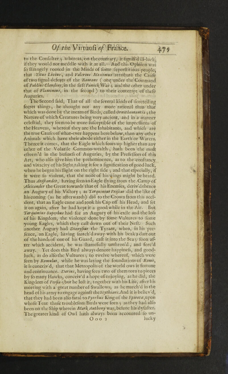 to the Confulter ^ whereas, on the contrary, itfignifi’d ill-luck, if they would not meddle with it at all. And this Opinion was fo ftrangely rooted in the Minds of fome fuperftitious people, that Titus Livius\ and Valerius Maximus attribute the Caule oftwolignal defeats of the Romans ( one under the'Command o£ Publius Claudius;in the firft Punicl^War 5 and the other under that of Flaminins, in the fecond ) to their contempt of thefe Auguries. The Second faid, That of all the feveral kinds of foretelling fecret things, he thought not any more rational than that which was done by the means of Birds, called Ornithomantia ‘y the Nature of which Creatures being very ancient, and in a manner celeftial, they feemtobe more fufceptible of the impreffions of the Heavens, whereof they are the Inhabitants, and which are the true Caufes of what-ever happens here below, than any other Animals which have their abode either in the Earth or Waters. Thence it comes, that the Eagle which foars up higher than any other of the Volatile Common-wealth, hath been the moft efteem'd in the bulinefs of Auguries, by the Profefiors of this Art, whoalfo give him the preheminence, as to the conftancy and vivacity of his Sight,taking it for a lignificationofgood luck, when he began his flight on the right lide j and that especially, if it were fo violent, that the noile of his wings might be heard. Thus Arijiander, having feen an Eagle flying from the. Camp of Alexander the Great towards that of his Enemies, deriv’d thence an Augury of his Victory 5 as Tarquinius Prifcus did the like of his coming (as he afterwards) did to the Crown from this acci¬ dent, that an Eagle came and took his Cap off his Head, and fet it on again, after he had kept it a good while in the Air. But Tarquinius Superbus had for an Augury of his exile and the lofs of his Kingdom, the violence done by fome Vultures to fome young Eagles, which they call: down out of their Nell:. Such another Augury had Dionyfius the Tyrant, when, in his pre¬ fence, an Eagle, having fnatch’daway with his beakadartout of the hands of one of his Guard, call: it into the Sea foon af¬ ter which accident, he was fhamefully unthron’d , and forc’d away. Yet does this Bird always denote happinefs, and good- luck, as do alfo the Vultures } to twelve whereof, which were feen by Romulus, while he was laying the foundations of Rome, it is conceiv’d, that that Metropolis of the world ows it fortune and continuance. Darius, having feen two of them torn to pieces by fomany Hawks, conceiv’d a hope of enjoying, as he did, the Kingdom of Perfia y but he loft it, together with his Life, after his meeting with a great number of Swallows, as he march’d in the head of his army to engage againft theScythians. And it is believ d, that they had been alio fatal to Pyrrhus King of the E.pirot£3upon whole Tent thofe troublefom Birds were feen 5 as they had alfo been on the Ship wherein Marl^Anthony was, before his dyfafter. The greater kind of Owl hath always been accounted lb un-