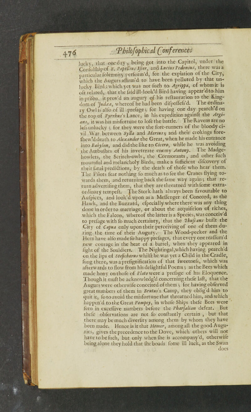 lucky, that one day , being got into the Capitol, under the Confulihipof S. PapeUius lfler0 and Lucius Pedonitts, there was a particular folemnity perform’d, for the expiation of the City* which the Augurs affirm’d to have been polluted by that un¬ lucky Bird : which yet was not fuch to Agrippa, of whom it is oft related, that the faid ill-look’d Bird having appear’d to him in prifon, it prov’d an augury of his reftauration to the King¬ dom of ^judda, whereof he had been difpoflefs’d. The ordina¬ ry Owl is alfo of ill prefage 5 for having one day pearch’d on the top of Pyrrhus's Lance, in his expedition againft the Argi- ans, it was his misfortune to lofe the battle. The Ravens are no lefs unlucky 5 for they were the fore-runners of the bloody ci¬ vil War between Sylla and Alarms $ and their crokings fore- fhew’d death to Alexander the Great, when he made his entrance into Babylon^ and did the like to Cicero, while he was avoiding theAmbuthes of his inveterate enemy Antony. The Madge- howlets, the Scritch-owls, the Cormorants, and other fuch mournful and melancholy Birds, make a fufficient difcovery of their fatal predictions, by the death of thofe who hear them. The Pilots fear nothing fo much as to fee the Cranes flying to¬ wards them, and returning back the fame way again3 that re¬ turn ad vertifing them, that they arethreatned withlome extra¬ ordinary tempeft. The Stork hath always been favourable to Aufpices, and look’d upon as a Meflenger of Concord, as the Hawk, and the Buzzard, efpecially where there was any thing done in order to marriage, or about the acquifition of riches, which the Falcon, whereof the latter is a Species, was conceiv d to prefage with fo much certainty, that the Ihufcans built the City of Capua only upon their perceiving of one of them du¬ ring the time of their Augury. The Wood-pecker and the Hern have alfo made fo happy prefages, that every one reaflum d new courage in the heat of a battel, when they appeared in fight of the Souldiers. The Nightingal,which having pearch’d on the lips of Stef chorus whilft he was yet a Child in the Cradle, fong there, was aprefignification of that iweetnefs, which was afterwards to flow from his delightful Poems 3 as the Bees which madehony on thofe of Plato were a prefage of his Eloquence. Though it muft be acknowledg’d concerning thefe laft, that the Augurs were otherwife conceited of them 3 for having obforved great numbers of them in Brutus’s Camp, they oblig’d him to quit it, fo to avoid the misfortune that threatned him, and which happen’d to the Great Pompey, in whofe Ships thefe Bees were feen in exceflive numbers before the Pharfalian defeat. But thefe obfervations are not fo conftantly certain , but that there may be much diverfity among them by whom they have been made. Hence is it that Homer, among all the good Augu¬ ries, gives the precedence to the Dove, which others will not have to be fuch, but only when file is accompany’d, otherwifo befog alone they hold that fhe boads fome ill luck, as the Swan