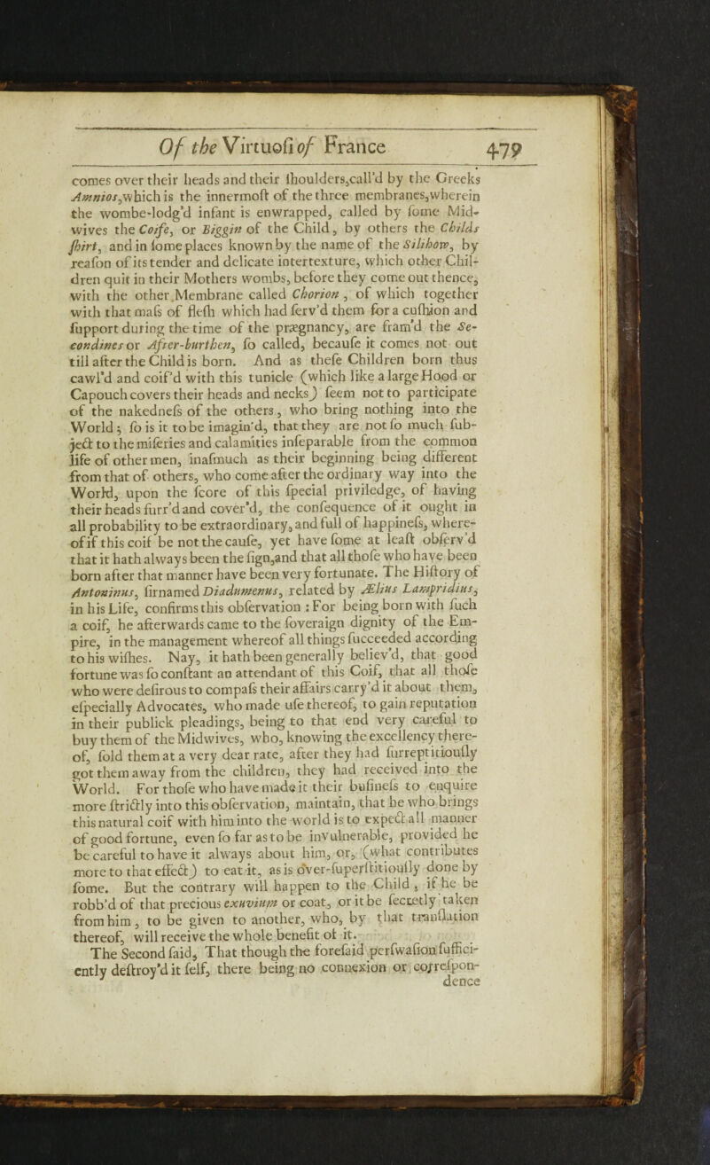 comes over their heads and their ihoulders,call’d by the Greeks which is the innermoft of the three membraneSjwherein the wombe-lodg’d infant is enwrapped, called by fome Mid- wives the Coife, or Biggin of the Child, by others the Childs flirt, and in lome places known by the name of the Silihoxv, by reafon of its tender and delicate interrexture, which other Chil¬ dren quit in their Mothers wombs, before they come out thence, with the other.Membrane called Chorion , of which together with that mafs of fle(h which had ferv’d them for a cufhion and fupport during the time of the pregnancy, are fram’d the Se- condinesor After-burthen, fo called, becaufe it comes not out till after the Child is born. And as thefe Children born thus cawl*d and coif’d with this tunicle (which like a large Hood or Capouch covers their heads and necksj feem not to participate of the nakednefs of the others, who bring nothing into the to the miferies and calamities infeparable from the common life of other men, inafmuch as their beginning being different from that of others, who come after the ordinary way into the World, upon the fcore of this fpecial priviledge, of having their heads furr’d and cover'd, the confequence of it ought in all probability to be extraordinary, and full of happinefs, where¬ of if this coif be not the caufe, yet have (ome at lead: obforv d that it hath always been the fign,and that all thofe who have been born after that manner have been very fortunate. The Hiftory of Antoninus, firnamed Diadumenus, related by JElius Lampridius, in his Life, confirmsthis obfervation :For being born with fuch a coif, he afterwards came to the foveraign dignity of the Em¬ pire, in the management whereof all things fucceeded according to his wifhes. Nay, it hath been generally believ’d, that good fortune was foconffcant an attendant of this Coif, that all thofe who were defirous to compafs their affairs carry d it about them, efpecially Advocates, who made ufe thereof, to gain reputation in their publick pleadings, being to that end very careful to buy them of the Midwives, who, knowing the excellency there¬ of, fold them at a very dear rate, after they had furreptitioufly got them away from the children, they had received into the World. For thofe who have made it their bufinefs to enquire more ftriffly into this obfervation, maintain, that he who brings this natural coif withhiminto the world is to expert all manner of good fortune, even fo far as to be invulnerable, provided lie be careful to have it always about him, or, (what contributes more to that effeftj to eat it, as is over-fuperffitioufly done by Lome. But the contrary will happen to the Child , if he be robb’d of that precious exuvium or coat, or it be fectetly taken from him, to be given to another, who, by that tranfhition thereof, will receive the whole benefit of it. The Second faid, That though the forefaid perfwafion fuffici- cntly deftroy'd it felf, there being no connexion or cojrefpon- J dence i