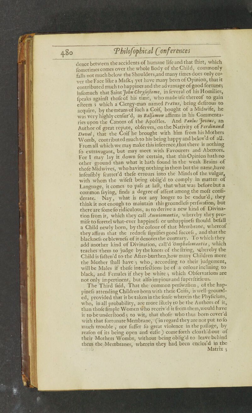 dence between the accidents of humane life and that ftiirt, which fometimes comes over the whole Body of the Child, commonly falls not much below the Shoulders,and many times does only co¬ ver the Face like a Malk5 yet have many been of Opinion, that it contributed much to happines and the advantage of good fortune^ infomuch that Saint John Chryfoftome, infeveral of his Homilies, fpeaks againft thofeof his time, who made ufe thereof to gain efteem i which a Clergy-man named Vrdstns^ being defirous to acquire, by the means of fuch a Coif, bought of a Midwife, he was very highly cenfur’d, as Balfawon affirms in his Commenta¬ ries upon the Canons of the Apoftles. And Vanins Jovius, an Author of great repute, obferves, on the Nativity of Ferdinand Daval, that the Coif he brought with him from his Mothers Womb, contributed much to his being happy andbelov’d of all. From all which we may make this inference,that there is nothing fo extravagant, but may meet with Favourers and Abettors. For I may lay it down for certain, that this Opinion hath no other ground than what it hath found in the weak Brains of thofe Mid wives, who having nothing in them but the name,have infenfibly fcatter’d thefe errours into the Minds of the vulgar, with whom the wifeft being oblig’d to comply in matter of Language, it comes to pafs at laft, that what was before but a common faying, finds a degree of aflfent among the mold confi- derate. Nay, what is not any longer to be endur’d, they think it not enough to maintain this groundlefs perfwafion, but there are fbmefo ridiculous, as to derive a new kind of Divina¬ tion from it, which they call Ammomantia, whereby they pro- mife to foretel what-ever happinefs or unhappinefs fhould befall a Child newly born, by the colour of that Membrane, whereof they affirm that the rednefs fignifies good fuccefs, and that the blacknefs orblewnefs of it denotes the contrary. To which they add another kind of Divination, call’d 'Omphalomantia ^ which teaches them to judge by the knots of theftring, whereby the Child isfaften’d to the After-burthen,how many Children more the Mother (hall have ^ who, according to their judgement, will be Males if thofe interfe&ions be of a colour inclining to black, and Females if they be whiter which Obfervations are not only impertinent, but alfo impious and fuperftitious. The Third faid, That the common perfwafion , of the hap¬ pinefs attending Children born with thele Coifs, is well-ground¬ ed, provided that itbetakeninthefenfe wherein the Phyficians, who, in all probability, are more likely to be the Authors of it, than thofe Ample Women who receiv’d it from them,would have it to beunderftood 5 to wit, that thofe who thus born cover’d with that fortunate Membrane, fin regard they are not put to fo much trouble , nor fuffer fo great violence in thepaflage, by reafon of its being open and eafie) come forth cloathdout of their Mothers Wombs, without being oblig’d to leave behind them the Membranes, wherein they had been enclos’d in the Matrix ^