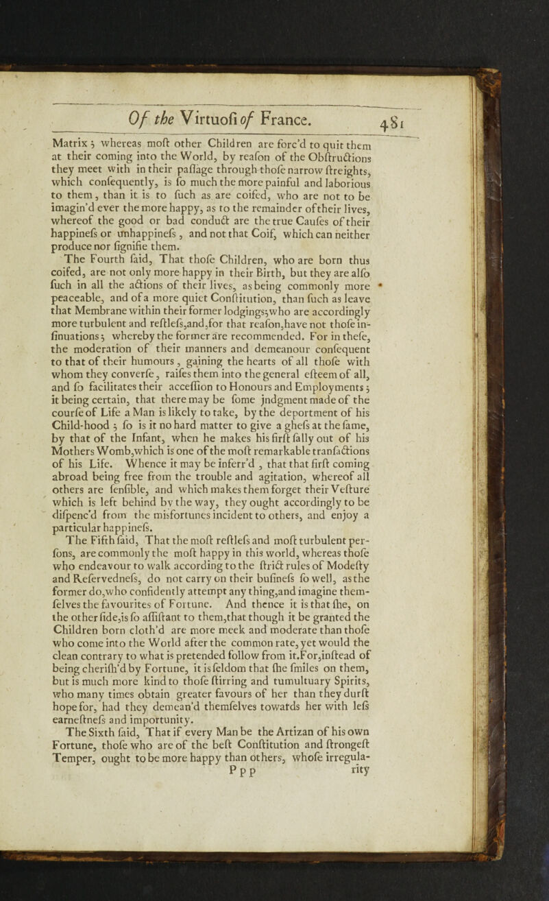 Matrix 5 whereas moft other Children are forc’d to quit them at their coming into the World, by reafon of the Obftru&ions they meet with in their pafiage througftthofe narrow ftreights, which confequently, is fo much the more painful and laborious to them, than it is to fuch as are coifed, who are not to be imagin’d ever the more happy, as to the remainder of their lives, whereof the good or bad condutt are the true Caufes of their happinefs or unhappinefs, and not that Coif, which can neither produce nor fignifie them. The Fourth faid, That thole Children, who are born thus coifed, are not only more happy in their Birth, but they are alfo fuch in all the aftions of their lives, as being commonly more * peaceable, and of a more quiet Constitution, than fuch as leave that Membrane within their former lodgings^who are accordingly more turbulent and reftlefs,and,for that reafon,have not thofe in¬ sinuations^ whereby the former are recommended. Forinthefe, the moderation of their manners and demeanour confequent to that of their humours , gaining the hearts of all thofe with whom they converfe, raifes them into the general efteemof all, and fo facilitates their acceflion to Honours and Employments j it being certain, that there may be fome jndgmentmadeof the courfe of Life a Man is likely to take, by the deportment of his Child-hood , fo is it no hard matter to give a ghefsat the fame, by that of the Infant, when he makes his firft fall y out of his Mothers Womb,which is one of the moft remarkable tranla&ions of his Life. Whence it may be inferr’d , that that firft coming abroad being free from the trouble and agitation, whereof all others are fenfible, and which makes them forget their Vefture which is left behind bv the way, they ought accordingly to be dilpenc’d from the misfortunes incident to others, and enjoy a particular happinefs. The Fifth faid, That the moft reftlefs and moft turbulent per- fons, are commonly the moft happy in this world, whereas thofe who endeavour to walk according to the ftrift rules of Modefty and Refervednefs, do not carry on their bufinefs fowell, as the former do,who confidently attempt any thing,and imagine them- felves the favourites of Fortune. And thence it is that fhe, on the other fide,is fo affiftant to them,that though it be granted the Children born cloth’d are more meek and moderate than thofe who come into the World after the common rate, yet would the clean contrary to what is pretended follow from it.For,inftead of being cherilh’d by Fortune, it isfeldom that (he fmiles on them, but is much more kind to thofe ftirring and tumultuary Spirits, who many times obtain greater favours of her than they durft hope for, had they demean’d themfelves towatds her with left earneftnefs and importunity. The Sixth laid. That if every Man be the Artizan of his own Fortune, thofe who are of the beft Conftitution and ftrongeft Temper, ought to be more happy than others, whofe irregula- P p p rity