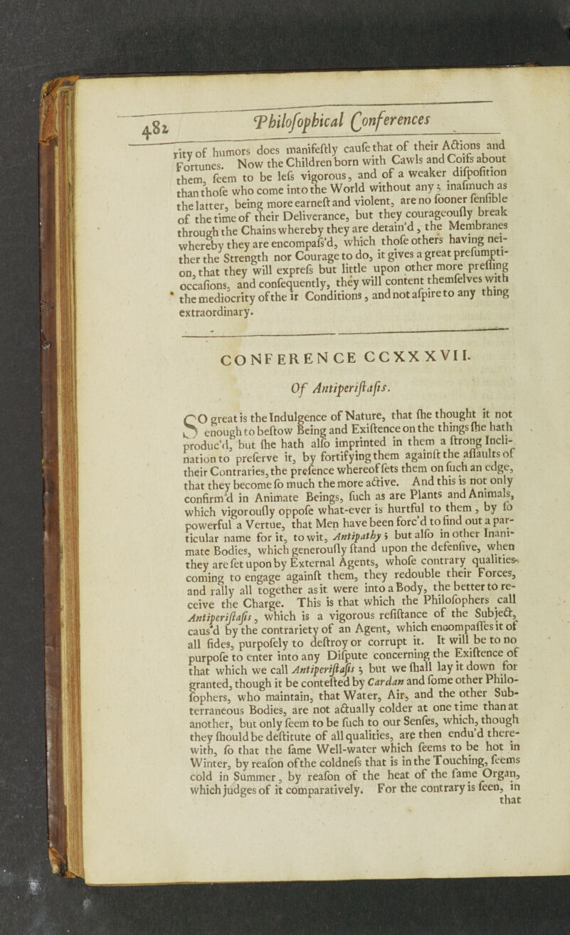 them, fe'em to be lefs vigorous, and of . weaker difpofition than thofe who come into the World without any v inafmuch as the latter, being more earned and violent, are no fooner fenhble of the time of their Deliverance, but they courageoufly break through the Chains whereby they are detain’d, the Membranes whereby they are encompafs’d, which thofe others having nei¬ ther the Strength nor Courage to do, it gives a great prefumpti- on,that they will exprefs but little upon other more preiiing occafions, and confequently, they will content themfelves wit * the mediocrity of their Conditions, and not afpire to any thing extraordinary. conference ccxxxvil Of Antiperiflafis. QO great is the Indulgence of Nature, that (he thought it not —ough to beftow Being and Exiftence on the things (he hath ’d, but {he hath alfo imprinted in them a ftrong Incli¬ nation to preferve it, by fortifying them againftthe affaultsof their Contraries, the prefence whereof lets them on fuch an edge, that they become fb much the more aftive. And this is not only confirm’d in Animate Beings, fuch as are Plants and Animals, which vigoroufly oppofe what-ever is hurtful to them, by io powerful a Vertue, that Men have been forc’d to find out a par¬ ticular name for it, to wit. Antipathy 5 but alfo in other Inani¬ mate Bodies, which generoufly ftand upon the defenlive, when they are fet upon by External Agents, whofe contrary qualities-, coming to engage againft them, they redouble their Forces, and rally all together as it were into a Body, the better to re¬ ceive the Charge. This is that which the Philofophers call Antiperiflafis, which is a vigorous refiftance of the Subjett, caus'd by the contrariety of an Agent, which enoompaffes it ot all fides, purpofely to deftroyor corrupt it. It will be to no purpofe to enter into any Difpute concerning the Exiftence of that which we call Antiperiflafis , but we {hall lay it down for granted, though it be contefted by Cardan and fome other Philo¬ fophers, who maintain, that Water, Air, and the other Sub¬ terraneous Bodies, are not actually colder at one time than at another, but only feem to be fuch to our Senfes, which, though they fhould be deftitute of all qualities, are then endu d there¬ with, Co that the fame Well-water which feems to be hot in Winter, by reafon of the coldnefs that is in the Touching, feems cold in Summer, by reafon of the heat of the fame Organ, which judges of it comparatively. For the contrary is feen, in