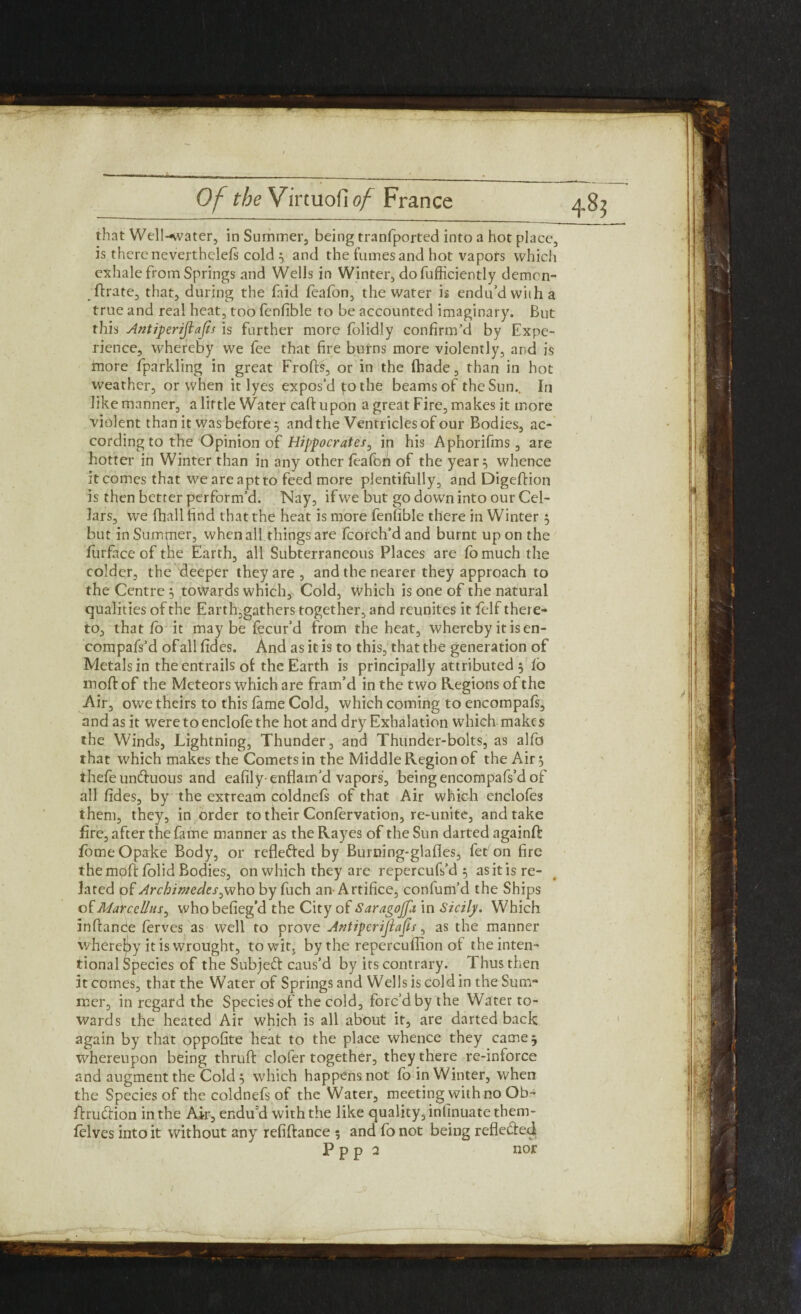 that Well-water, in Summer, being tranfported into a hot place, is there neverthelefs cold ; and the fumes and hot vapofs which exhale from Springs and Wells in Winter, do fufficiently demcn- ftrate, that, during the faid feafon, the water is endu’d with a true and real heat, too fenfible to be accounted imaginary. But this Antiperifiafis is further more folidly confirm’d by Expe¬ rience, whereby we fee that fire burns more violently, and is more fparkling in great Frofts, or in the fhade, than in hot weather, or when it lyes expos’d yo the beams of the Sun.. In like manner, a little Water call: upon a great Fire, makes it more violent than it was before; and the Ventricles of our Bodies, ac¬ cording to the Opinion of Hippocrates, in his Aphorifins, are hotter in Winter than in any other feaftm of the year; whence it comes that we are apt to feed more plentifully, and Digeftion is then better perform’d. Nay, if we but go down into our Cel¬ lars, we fhall find that the heat is more fenfible there in Winter ; but inSumjner, when all things are fcorch’d and burnt upon the furface of tire Earth, all Subterraneous Places are fomuch the colder, the'deeper they are, and the nearer they approach to the Centre ; towards which, Cold, which is one of the natural qualities of the Earth,gathers together, and reunites it felf there¬ to, that fo it maybe fecur’d from the heat, whereby it is en- compafs’d of all fides. And as it is to this, that the generation of Metals in the entrails of the Earth is principally attributed ; fb moft of the Meteors which are fram’d in the two Regions of the Air, owe theirs to this fame Cold, which coming to encompafs, and as it weretoenclofethe hot and dry Exhalation which makes the Winds, Lightning, Thunder, and Thunder-bolts, as alfd that which makes the Comets in the Middle Region of the Air; thefeun&uous and eafily-enflam’d vapors, being encompafs’d of all fides, by the extream coldnefs of that Air which enclofes them, they, in order to their Confervation, re-unite, and take fire, after the fame manner as the Rayes of the Sun darted againft fomeOpake Body, or reflected by Burning-glafles, fet on fire the mpfi: folid Bodies, on which they are repercufs’d ; as it is re¬ lated pf Archimedes by fuch an-Artifice, confum’d the Ships of Marcellas^ whobefieg’d the City of Saragojja in Sicily. Which inftande ferves as well to prove Antiperijlafis, as the manner whereby it is wrought, towits by the repercuffion of the inten¬ tional Species of the Subjeft caus’d by its contrary. Thus then it comes, that the Water of Springs and Wells is cold in the Sum¬ mer, in regard the Species of the cold, forc’d by the Water to¬ wards the heated Air which is all about it, are darted back again by that oppofite heat to the place whence they came; whereupon being thruft cloler together, they there re-inforce and augment the Cold ; which happens not fo in Winter, when the Species of the coldnefs of the Water, meeting with no Ob- ftru&ion in the Air, endu'd with the like quality, inlinuatethem- felves into it without any refinance 5 and fo not being refle&ed P p p 2 nor