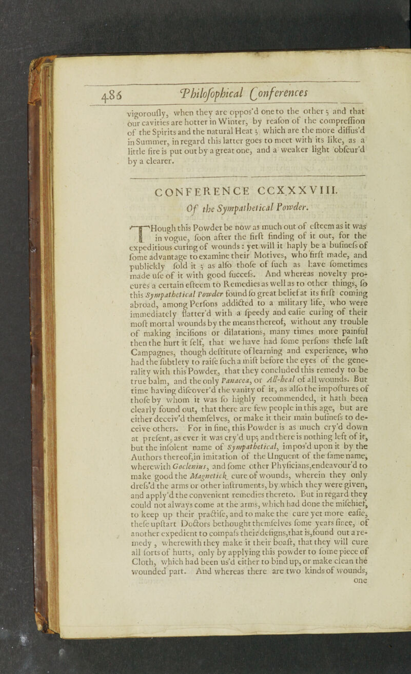 4-8 6 Conferences vigoroufly, when they are oppos’d one to the other 5 and that our cavities are hotter in Winter, by reafon of the comprefiion of the Spirits and the natural Heat 5 which are the more diffus’d in Summer, in regard this latter goes to meet with its like, as a little fire is put out by a great one, and a weaker light obfcur’d by a clearer. conference ccxxxviii. Of the Sympathetical Powder. • ' j * ; . „ t THough this Powder be now as much out of efteem as it was in vogue, fbon after the firft finding of it out, for the expeditious curing of wounds: yet will it haply be a bufinefsof fome advantage to examine their Motives, who firft made, and publickly fold it 5 as alfo thofe of fuch as have fometimes made ufe of it with good fuccefs. And whereas novelty pro¬ cures a certain efteem to Remedies as well as to other things, fb this Sympathetical Powder found fo great beliefat its firft coming abroad, among Perfons addi&ed to a military life, who were immediately batter’d with a fpeedy and eafie curing of their moft mortal wounds by the means thereof, without any trouble of making incifions or dilatations, many times more painful then the hurt it felf, that we have had fome perfons thefe laft Campagnes, though deftitute oflearning and experience, who had the fubtlety to raife fuch a mift before the eyes of the gene¬ rality with this Powder, that they concluded this remedy to be true balm, and the only Panacea, or All-heal of all wounds. But time having dilcover’d the vanity of it, as alfo the impoftures ofc thofe by whom it was fo highly recommended, it hath been clearly found out, that there are few people in this age, but are either deceiv'd themfelves, or make it their main bulinefs to de¬ ceive others. For in fine, this Powder is as much cry’d down at prefent, as ever it was cry’d up; and there is nothing left of it, but the infolent name of Sympathetica/, imposduponit by the Authors thereof,in imitation of the Unguent of the fame name, wherewith Goclemus, and fome other Phyficians,endeavour’d to make good the Magnetic^ cure of wounds, wherein they only drefs’d the arms or other inftruments, by which they were given, and apply’d the convenient remedies thereto. But in regard they could not always come at the arms, which had done the mifchiet, to keep up their praftife, and to make the cure yet more eafie, thefe upftart Do&ors bethought themfelves fome years ficce, of another expedient to compafs their defigns,that is,found out a re¬ medy , wherewith they make it their boaft, that they will cure all forts of hurts, only by applying this powder to lome piece of Cloth, which had been us’d either to bind up, or make clean the wounded part. And whereas there are two kinds of wounds, one