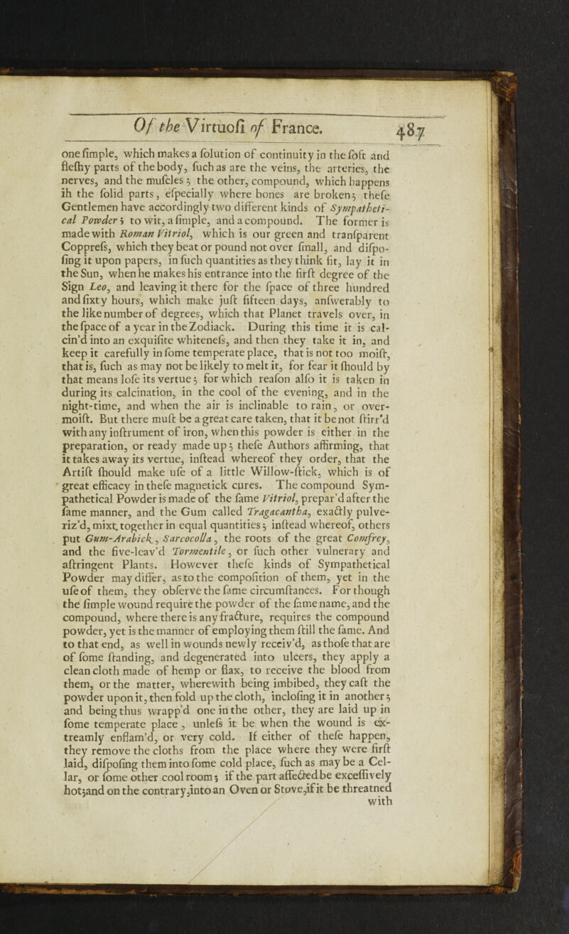 one fimple, which makes a folution of continuity in thefoft and flefhy parts of the body, fuchas are the veins, the arteries, the nerves, and the mufcles 5 the other, compound, which happens ih the folid parts, efpecially where bones are broken5 thefe Gentlemen have accordingly two different kinds of Sympatheti- cal Powder» to wit, a fimple, and a compound. The former is made with Roman Vitriol^ which is our green and tranfparent Copprefs, which they beat or pound not over {mall, and difpo- fing it upon papers, in fuch quantities as they think fit, lay it in the Sun, when he makes his entrance into the firft degree of the Sign Leo, and leaving it there for the fpace of three hundred andfixty hours, which make juft fifteen days, anfwerably to the like number of degrees, which that Planet travels over, in the (pace of a year in theZodiack. During this time it is cal¬ cin’d into an exquifite whitenefs, and then they take it in, and keep it carefully in fome temperate place, that is not too moiff, that is, fuch as may not be likely to melt it, for fear it fihould by that means lofe its vertue 3 for which reafon alfo it is taken in during its calcination, in the cool of the evening, and in the night-time, and when the air is inclinable to rain, or over- moift. But there muft be a great care taken, that it be not Birr’d with any inftrument of iron, when this powder is either in the preparation, or ready made up 3 thefe Authors affirming, that it takes away its vertue, inftead whereof they order, that the Artift fhould make ufe of a little Willow-ftick. which is of great efficacy in thefe magnetick cures. The compound Sym- pathetical Powder is made of the lame Vitriol, prepar’d after the fame manner, and the Gum called Tragacantha, exactly pulve¬ riz’d, mixt. together in equal quantities 3 inftead whereof, others put Gum-Arabic!^, Sarcocolla, the roots of the great Comfrey, and the five-lcav’d Tormentile, or fuch other vulnerary and aftringent Plants. However thefe kinds of Sympathetical Powder may differ, as to the compofition of them, yet in the ufeof them, they obferve the fame circumftances. For though the fimple wound require the powder of the fame name, and the compound, where there is any fradure, requires the compound powder, yet is the manner of employing them ftill the fame. And to that end, as well in wounds newly receiv’d, asthofethatare of fome Banding, and degenerated into ulcers, they apply a clean cloth made of hemp or flax, to receive the blood from them, or the matter, wherewith being imbibed, theycaft the powder upon it, then fold up the cloth, inclofing it in another 3 and being thus wrapp’d one in the other, they are laid up in feme temperate place, unlefs it be when the wound is ex- treamly enflam’d, or very cold. If either of thefe happen, they remove the cloths from the place where they were firft laid, difpofing them into fome cold place, fiich as may be a Cel¬ lar, or fome other cool room 5 if the part affeded be exceffively hotjand on the contrary,into an Oven or Stove,ifit be threatned with