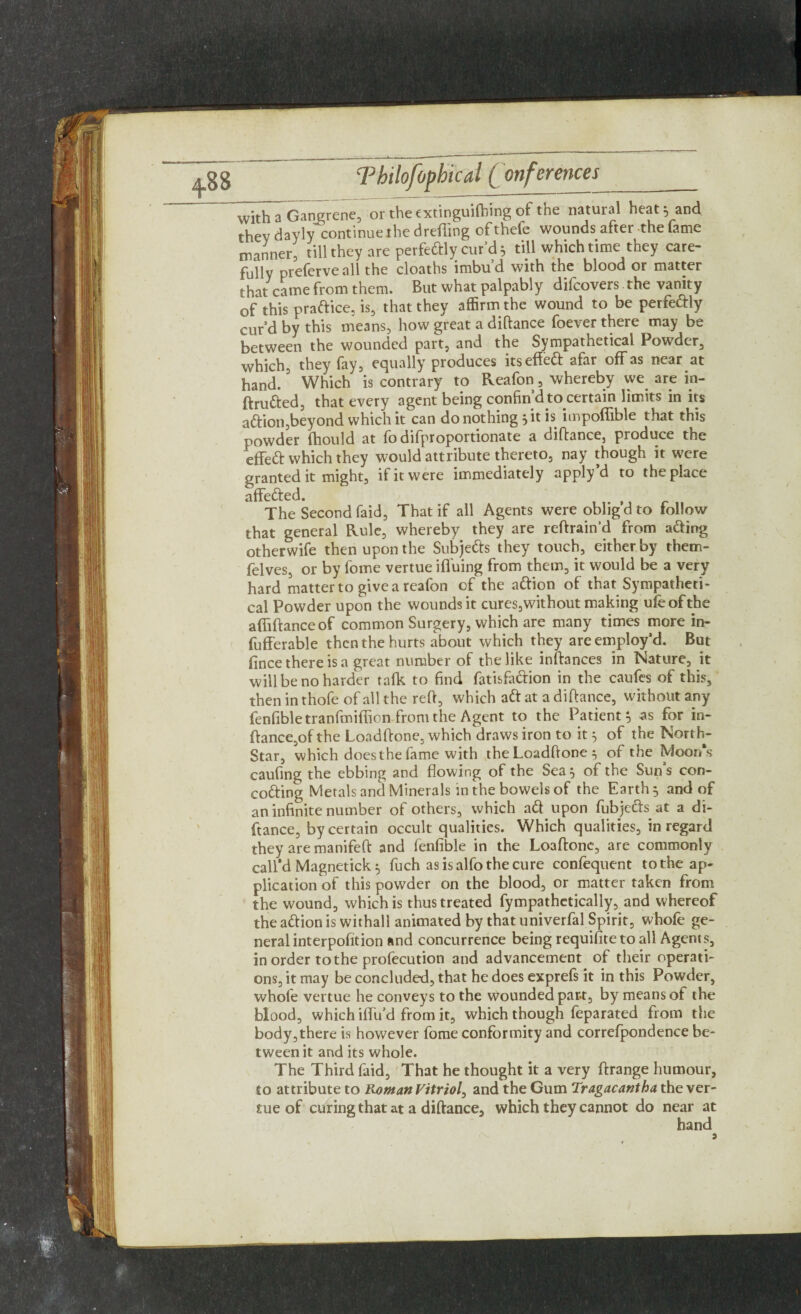 with a Gangrene, or the extinguifhing of the natural heat 5 and they dayly continue the drefting ofthefe wounds after the fame manner, till they are perfectly cur’d 5 till which time they care¬ fully preferve all the cloaths imbud with the blood or matter that came from them. But what palpably difcovers the vanity of this practice, is, that they affirm the wound to be perfc&ly curd by this means, how great a diftance foever there may be between the wounded part, and the Sympathetical Powder, which, they fay, equally produces its effect afar off as near at hand. Which is contrary to Reafon, whereby we are in- ftrudted, that every agent being confin d to certain limits in its adtion,beyond which it can do nothing } it is impoffible that this powder fhould at fo difproportionate a diftance, produce the effedt which they would attribute thereto, nay though it were granted it might, if it were immediately apply’d to the place affedted. The Second faid, That if all Agents were oblig’d to follow that general Rule, whereby they are reftrain'd from adting otherwife then upon the Subjetts they touch, either by rhem- felves, or by fome vertue iffuing from them, it would be a very hard matter to give a reafon of the adtion of that Sympatheti¬ cal Powder upon the wounds it cures,without making ufeofthe affiftance of common Surgery, which are many times more in- fufferable then the hurts about which they are employ’d. But fince there is a great number of the like instances in Nature, it will be no harder talk to find fatisfadiion in the caufes of this, then in thofe of all the reft, which adt at a diftance, without any fenfible tranfmiflion from the Agent to the Patient} as for in- ftance,of the Loadftone, which draws iron to it 3 of the North- Star, which does the fame with the Loadftone 3 of the Moon's caufing the ebbing and flowing of the Sea} of the Sun’s con- codting Metals and Minerals in the bowels of the Earth} and of an infinite number of others, which adt upon fubjedts at a di¬ ftance, by certain occult qualities. Which qualities, in regard they are manifeft and fenfible in the Loaftone, are commonly call’d Magnetick 3 fuch asisalfothecure confequent to the ap¬ plication of this powder on the blood, or matter taken from the wound, which is thus treated fympathetically, and whereof the adtion is withall animated by that univerfal Spirit, whofe ge¬ neral interpofition and concurrence being requifite to all Agents, in order to the profecution and advancement of their operati¬ ons, it may be concluded, that he does exprefs it in this Powder, whofe vertue he conveys to the wounded par-t, by means of the blood, which iffu’d from it, which though feparated from the body,there is however fome conformity and correfpondence be¬ tween it and its whole. The Third faid, That he thought it a very ftrange humour, to attribute to Roman Vitriol, and the Gum Tragacantha the ver¬ tue of curing that at a diftance, which they cannot do near at hand