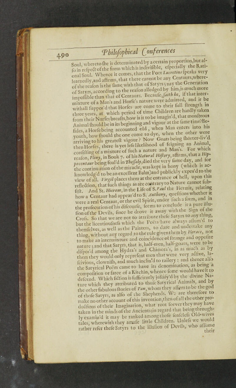 Soul whereto (he is determinated by a certainproportion,butrt fo in refpeft ofthe form which is tndivifible, efpecially the Rati¬ onal Soul. Whence it comes, that the Poet Lucnms fpeaks very learnedly,and affirms, that t here cannot be any Centaurs,where- ofthe reafon is the fame with that of Satyrs; nay the Generation of Satyrs, according to the reafon alledged by him,is much more imnoffibl'ethan that of Centaurs. Becaufe,fa,th he, if that inter¬ mixture ofa Man’s and Horfes nature were admitted and it be withall furros’d that Horfes are come to their full ftiength in three yearsf at which period of time Children are hardly mken from their Nurfesbreafts,how is it to be lmagm d, that monltrous Animal (liould be in its beginning and vigour at the fame time. Be- fide™ Horfe being accounted old when Man .enters into h,s vouth how(hould theone come todye, when the other were arriving to his greateft vigour ? Now Goats being (hoiter-li then Horfes, there is yet lefs likelihood of feigning an Animal confiding ofa mixture of fuch a nature and Mans. For which reafon Pliny, in Book 7. ofhisNatural Hifiory, affirms, that afi;p- plZlur b&ig foal’d in Thejpily,died the very fame day and for the continuation ofthe miracle, was kept in hony (which is ac knowledge! to be an excellent Balm>nd publicly expos d to the view of all. Virgil places them at the entrance of hell, upon this reflection, that fuch things as are contrary to Nature cannot f frft And St. Hierom, in the Life of S.Paul the Hermit, rela ing how a Centaur had appear’d to S. Anthony, queftrons whether it were a real Centaur, or the evil Spirit, under fuch a toim, and the profecution of his difeourfe, feems to cone u e ir a pui fionofthe Devils, fince he drove it away with the Sign Crofs. So that we are not to attribute thefe Satyrs t° any thing, but the licentioufnefs which the Poets have always aflumd to themfelves, as well as the Painters, to dare and undent, k ~ y thing without any regard to the rule given them by Horace, not to make an intermixture and coincidence ot Grange and oppose nature 5 and that Satyr's, that is, half-men, hall-goats, were to be difpos’d among the Hydra’s and Chimera s, in as much a y them they would only reprelent men that were very a&ve, a- feivious, clownilh, and much inclm d to railery : and th^e flfo the Satyrical Poem came to have its denomination, as being a competition or farce of a Kitchin, whence feme would have ^to defeend. Whichfiaionisfufficiently juftify dby the divine N ture which they attributed to thofe Satyrical Animals, and y the other fabulous ftories of ran, whom they aihrmtobe the god of thofe Satyrs, as alfo of the Shepherds W*e are therefore to make no other account of this invention,then of all the other pro¬ ductions of their Imagination, what root foever they may have taken in the minds ofthe Ancients^n regard that being through¬ ly examin’d it may be ranked among thole fenfelefs Old-wives tales, wherewith they amufe little Children, lime s we wo c rather refer thefe Satyrs to the illufion of Devns, who aflame