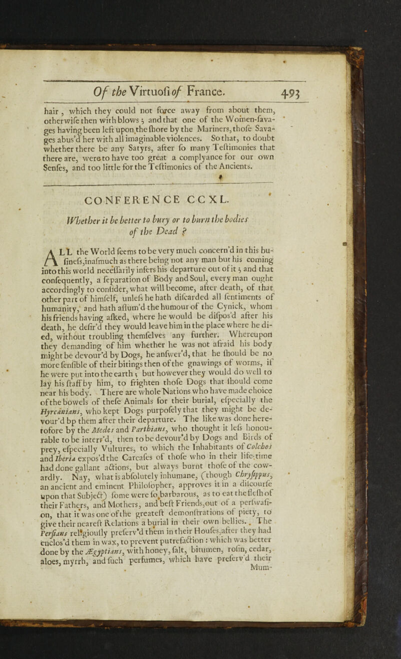 hair , which they could not force away from about them, otherwife then with blows 5 and that one of theWomen-fava- ges having been left upon the fhore by the Mariners, thofe Sava¬ ges abus’d her with all imaginable violences. So that, to doubt whether there be any Satyrs, after fo many Teftimonies that there are, wereto have too great a complyance for our own Senfes, and too little for the Teftimonies of the Ancients. * CONFEREN CE CCXL Whether it be better to bury or to burn the bodies of the Dead ? AL L the World feems to be very much concern’d in this bu- finefsjinafmuch as there being not any man but his coming into this world neceffarily infers his departure out of it 5 and that confequently, a reparation of Body and Soul, every man ought accordingly to contider, what will become, after death, of that other part of himfelf, unlefshehath difcarded all fentiments of humanity, and hath aflutn d the humour of the Cynick, whom his friends having afked, where he would be difpos’d after his death, he defir’d they would leave him in the place where he di¬ ed, without troubling themfelves any further. Whereupon they demanding of him whether he was not afraid his body might be devour'd by Dogs, heanfwer d, that he fhould be no he were put into the earth; but however they would do well to lay his ftaffby him, to frighten thofe Dogs that ihould come near his body. There are whole Nations who have made choice ofthe bowels of thefe Animals for their burial, efpecially the Hprcdmans, who kept Dogs purpofely that they might be de¬ vour’d bp them after their departure. The like was done here¬ tofore by the Medes and Farthians, who thought it lefs honou¬ rable to be intend, then to be devour’d by Dogs and Birds of prey, efpecially Vultures, to which the Inhabitants ol Colchos and Iberia expos’d the Carcafes of thofe who in their life-time had done gallant actions, but always burnt thofe of the cow¬ ardly. Nay, what is abfolutely inhumane, (though Ckryfppus ^ an ancient and eminent Philolopher, approves it in a diicouife upon that Subje£f) forne were io^barbarous, as to eat thehelhot their Fathers, and Mothers, and beft Friends,out of a perfwafi- on, that it was one of the greateft demonftrations of piety, t o give their neareft Relations a burial in their own bellies.. The Ferfians reltgioully preferv’d them in their Houfes,aitci they had enclos’d them in wax, to prevent putrefaction . which was better done bv the JEgyptians 3 with honey, fait, bitumen, rolin, cedar, aloes, myrrh, andfuch perfumes, which have prefervd their 5 J Mum-