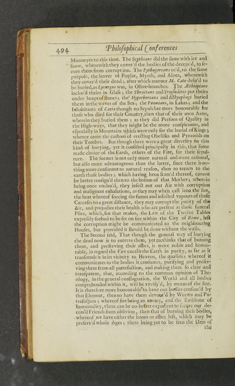 4-94- Mummyesto this time. The Scythians did the fame with ice and * fnow, wherewith they cover’d the bodies of the deceas’d., to Se¬ cure them from corruption. The Pythagoreans us d, to the fame purpofe, the leaves of Poplar, Myrrh, and Aloes, wherewith they cover’d their dead 5 after which manner M. Cato defir’d to be buried,as Lycurgus was, in Olive-branches. The Ethiopians inclos’d theirs in Glafs 3 the Thracians zndTroglodites put theirs under heaps of ftones 3 the- Hyperboreans and lUhyophagi buried them in the waves of the Sea •, the ?womans, in Lakes3 and the Inhabitants of Caria though no Sepulchre more honourable for thofewho died for their Country,then that of their own Arms, wherein they buried them 3 as they did Perfons of Quality in the High-ways, that they might be the more confpicuous, and efpecially in Mountains which were only for the burial of Kings 3 whence came the cuftom of ereding Obelifks and Pyramids on their Tombes. But though there were a great diverlity in this kind of burying, yet it confifted principally in this, that fome made choice of the Earth, others of the Fire, for their fepul- ture. The former is not only more natural and more rational, but alfo more advantageous than the latter, fince there is no¬ thing more confonant to natural reafon, then to return to the earth thofe bodies 3 which having been fram’d thereof, cannot be better conlign’d then to thebofomof that Mother} wherein being once enclos’d, they infed not our Air with corruption and malignant exhalations, as they may when caff into the fire, the heat whereof forcing the fumes and infeded vapours of thofe Carcafestoagreatdiftance, they may corrupt the purity of the Air, and. prejudice their health who are prefeirc at thofe funeral Piles, which,for that reafon, the Law of the Twelve Tables exprefsly forbad to befet on fire within the City of Rome, left the corruption might be communicated to the neighbouring Houfes, but provided it fliould be done without the walls. The Second faid, That though the general way of burying the dead now is to enterrethem, yetmethinks that of burning them, and preserving their afhes, is more noble and honou¬ rable, in regard the Fire excells the Earth in purity, as far as it tranfeends it in its vicinity to Heaven, the qualities whereof it communicates to the bodies it confumes, purifying and prefer- ving them from all putrefadion, and making them fo clear-and tranfparent, that, according to the common opinion of The¬ ology, in the general conflagration, the World and all bodies comprehended within it, will be vitrify’d, by means of the fire. It is therefore more honourable*to have our bodies confum’d by that Element, then to have them devour’d\by Worms and Pu¬ trefadion 3 whereof fire being an enemy, and the Embleme of Immortality, there can be no better expedient to Secure our de¬ ceas’d Friends from oblivion , then that of burning their bodies, .whereof we have either the bones or afhes left, which may be