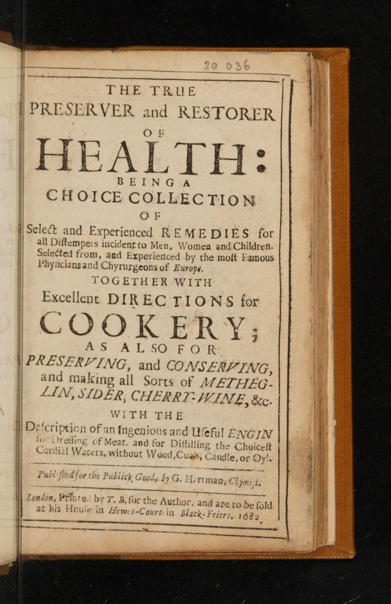 THE: TRUE | PRESERVER and RESTORER O F BEINGA CHOICE COLLECTION OF i) Sele&amp; and Experienced REMEDIES for | all Diftempers incident to Men, Womea and Children. elected from, and Experienced by the moft Famous Phyiiciansand Chyrurgeons of Europe. TOGETHER WITH Excellene DIREC TIONS for oo a 4 m1 3 COOKERY: AS ALSO FOR? | PRESERVING, and CONSERVING, and making all Sorts of METHEG- LIN, STI, DER, CHERR?- FUEN. 4, &amp;c. | WITH THE i} Defcripticn of an Ingenious and Weful ENGIN } for Dreiling of Meat, and for Dittilling the Choiceft | Cordial Waters, without WV ood ,Coals; Candle, or Oy!. arn PS a ee fy of A +. py 4 + j d a ey 7 LRU NDEGT OY Tbe Pubiick G 0045 by G. jo © riman E€} Se ee J . 7 oF eg ee eee W| London, Printe.! by 7. B, for the Author, and are.to-be fold at his Houle jn flewes-Court in black: Friers, 1682 o Sa ay aca ee ee 7 jini, hie es ge, ee A Te ne Set ae = ee os - . eo, RE EES BOT eee MSL