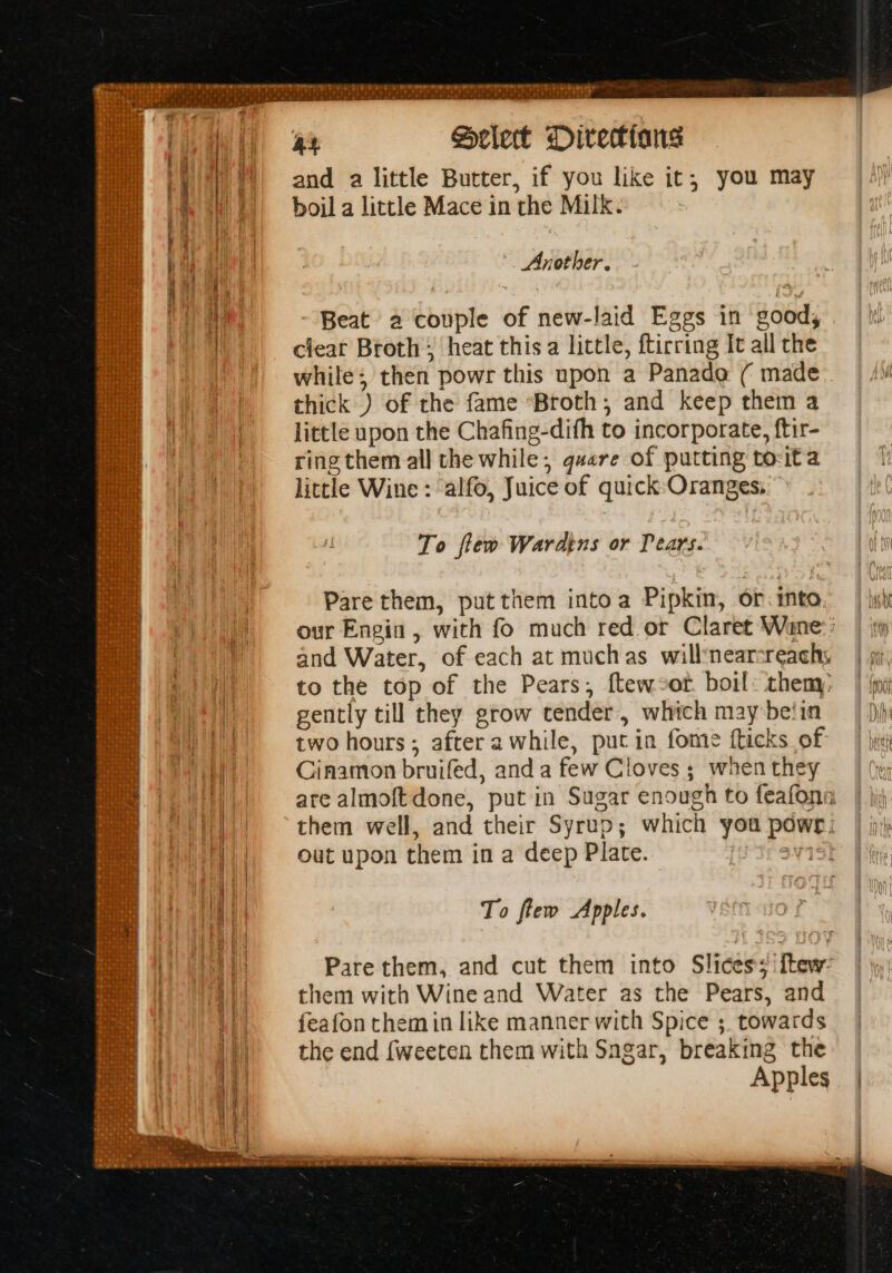 See SE: RS ae eet ite aN Gi and a little Butter, if you like it, you may boil a little Mace in the Milk. Another. Beat a couple of new-laid Eggs in good, clear Broth; heat this a little, ftirring It all the while; then powr this upon a Panade ( made thick ) of the fame “Broth; and keep them a little upon the Chafing-dith to incorporate, ftir- ring them all the while; quere of putting to-ita little Wine : alfo, Juice of quick Oranges, To few Wardens or Pears. Pare them, put them intoa Pipkin, or. into our Engin, with fo much red or Claret Wane: : and Water, of each at muchas willnearsreachs to the top of the Pears, ftew-or boil: then gently till they grow tender, which may belin two hours; after awhile, put in fome fticks of Cinamon bruifed, and a few Cloves ; when they are almoft done, put in Sugar enough to feafona them well, and their Syrup; which you powr; out upon them in a deep Plate. aV15} To ftew Apples. Pare them, and cut them into Slices; ftew- them with Wine and Water as the Pears, and feafon themin like manner with Spice ;. towards the end {weeten them with Sngar, breaking the Apples
