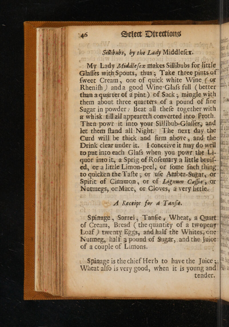 SRE a8 elect Directians Salibubs, by the Lady Middlefex. My Lady A4iddlefex makes Sillibubs for little. Glaffes with Spouts, thus; Take three pints. of: {weet Cream,. one of quick white Wine (or Sugar in powder: Beat all thefe together with a whisk till all appeareth converted into, Froth. Then-powr ‘it into your Sillibub-Glafles; and let. them ftand all Night. The next day, the Curd will be thick and firm above, and, the Drink clear under it. [conceive it may do well to put into each Glafs when you powr the-Li- guor into it; a Sprig of Rofentary-a little bruif- ed, ora littké Limon-peel,; or fome fneh thing’ to quicken the Tafte ; or ule Amtber-Sugaryor: Spirit of Cinamon, or of Li¢num: Caffialyor Nutmegs, ocMace, or. Cloves, ai very little. A Recerpt for dA Tanfie. Spinage , Sorrel, Tanfe, Wheat, a Quart of Cream, Bread ( the quantity of a twepeny: Loaf ) twenty Eg¢s, and half the Whites, one Nutmeg, half g pound of Sugar, and the Juice of a couple of Limons. “S mi: eas b— oe atic i re esse ae tender.