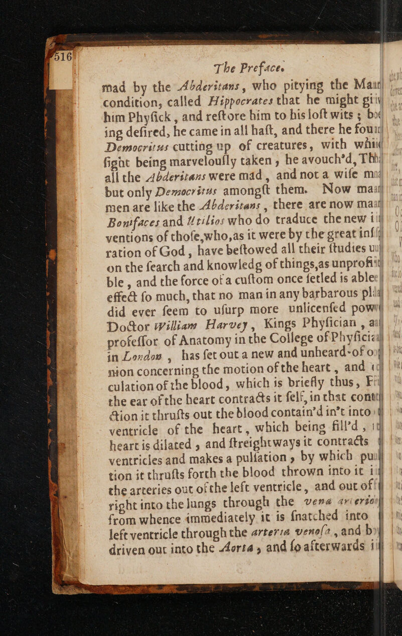 condition, called Hippocrates that he might gii him Phyfick , and reftore him to his loft wits ; boi ing defired, he came in all haft, and there he fou Democritus cutting up of creatures, with wii fight being marveloufly taken, he avouch'd, Th) all the Abderitans were mad, and nota wife m d but only Democritus amongft them. Now mail men are like the Abderitans , there are now maal Bonifaces and Urilios who do traduce the new iij ventions of thofe,who,as it were by the great inf ration of God, have beftowed all their ftudtes wij on the fearch and knowledg of things,as unprohit) ble, and the force of a cuftom once fetled is ablee| effeét fo much, that no man in any barbarous pli did ever feem to ufurp more unlicenfed powr Door William Harvey, Kings Phyfician , a profeffor of Anatomy in the College of Phyficici in Lovdos , has fet outa new and unheard-of on nion concerning the motion of the heart , and «| culation of the blood, which is briefly thus, Fil) the ear of the heart contracts it felt, in that conti! Aion it thrufts out the blood contain'd in’t into} ventricle of the heart, which being fill’d , iq ventricles and makes a pulfation ; by which puil tion it thrufts forth the blood thrown into it 11 the arteries out ofthe left ventricle, and out of! | right into the lungs through the vena ariersoo|| from whence immediately it is fnatched into | left ventricle through the arter:a veno{a, and boy driven out into the Aorta, and fo afterwards iij ul | | wl D | (