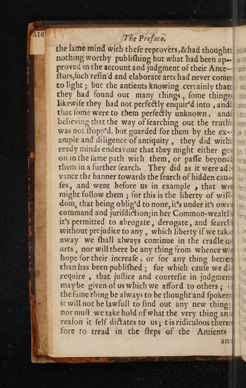 the fame mind with thefe reprovers,&amp;had thoughet) siti nothing worthy publifhing but what had been ape. | i ftors,fuch refin'd and elaborate arts had never comee) — i ee ies, and went before us in example , that wed) | might follow them ; for this is the liberty of wilt} \, dom, that being oblig*d to none, it’s under it's owra |: coramand and jurifdiction;in her Common-wealtki it’s permitted to abrogate, deropate, and fearcll without prejudice to any , which liberty if we tak«| away we fhall always continue in the cradle oo) arts, nor will there be any thing from whence wid hope fot their increafe , or for any thing bettes} than has been publifhed ; for which caufe we dij require , that juftice and courtefie in judgmen | maybe given of us which we afford to others; i| the fame thing be always to be thought and {poker | Re | it will not belawfull to find out any new thing: | nor muft wetake hold of what the very thing an realon it felf dictates to us; tisridiculous theres] fore to tread in the fteps of the Antients an