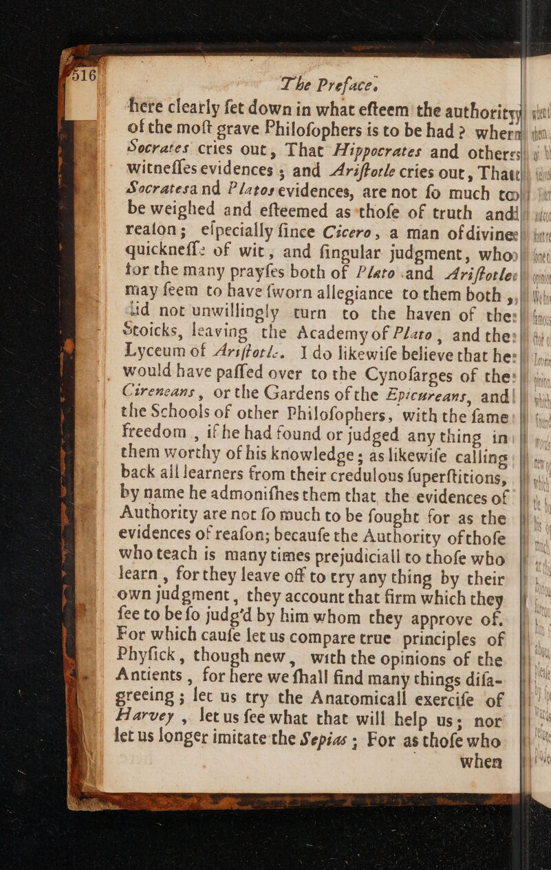 here clearly fet down in what efteem the authority) iu: of the moft grave Philofophers is to be had ? whera) i: Socrates cries out, That Hippocrates and othersd. i Socratesand Platos evidences, are not fo much toi i: be weighed and efteemed as*thofe of truth andi! ;i realon; eipecially fince Cicero, a man of divines)) jy: quickneff? of wit, and fingular judgment, who» i» tor the many prayfes both of Plato and. Ariftotles|) oi; L] Stoicks, leaving the Academy of Plato, and the:|| i Lyceum of Arsfferi:. 1 do likewife believe that hes} 1 Cirencans , or the Gardens ofthe Epicureans, and. the Schools of other Philofophers, with the fame freedom , if he had found or judged any thing in them worthy of his knowledge ; as likewife calling back ail learners from their credulons fuperftitions, ||. by name he admonifhes them that, the evidences of ||... Authority are not fo much to be fought for as the ||: evidences of reafon; becaufe the Authority ofthofe who teach is many times prejudiciall to thofe who learn , for they leave off to try any thing by their own judgment, they account that firm which they fee to befo judg'd by him whom they approve of. For which caufe let us compare true principles of Phyfick, though new, with the opinions of the Antients , for here we fhall find many things difa- greeing ; lec us try the Anatomicall exercife of Harvey , letus fee what that will help us; nor when