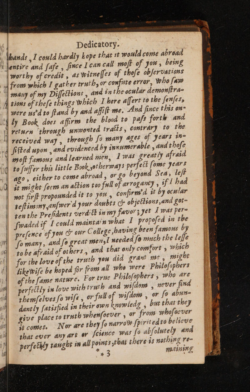 Dedicatory. ,I could hardly hope that it would come abroad moft of you, being of thofe obfervations who faw j asd: * Jentire and fafe , [ince 1 can call | worthy of credit , 4s witnelfes ] tions of thefe things Which I here affert to the fenfes, | were us'd to [Land by and afi ft me. 4 return ‘through unwonted tratts, contrary to the to fuffer thi little Book otherways perfect [ome years ago, a, ov go beyond Sea, le/t it might fecm an attion $00 full of arrogancy , if | had not firft propounded it to you , seflimomyan[wer d gour doubts c? objetlions and got= ten the Prefidents verdict inm) favors yet J was pers fwaded if I could maintain what I propofed 1n tbe prefence of you &amp; our College having been famous by fo many , and fo great mel needed fo much the leffe tobe afraid of others , and that only comfort 5 which S comes. Nor are they fa narrow fpiritedto belveve that ever any art or fesence was fo abfolutely and perfethly taught in all points tbat there is nothing re- * mainsng