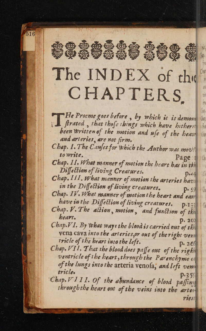 CHAPTERS Diffettion of living Creatures. Decal) Chap. II. What manner of motion the arteries baw in the Diffection of living creatures. P. «4 ( Chap. IV. What manner of uotion tbe heart and ear | bave inthe Diffeilion of living creatures, p-133]] Chap.V.The attion, motion, and funtion of thhi) heart. p. ac]: Chap.V I. By What ways the blood is carried out of thhy vena cava into the arteries,r out of the right veri) tricle of the beart ixtathe left. 5 p. 2e | Chap. Vil. That the blood does pa[fe out of the vig Et ventricle of the heart,through the Parenchyme «| of the lungs into the arteria venofa; and 1 eft ven) tricles | p.35 Chap. V III. Of the abundance of blood paffiniy through the heart out of the veins into the arte: