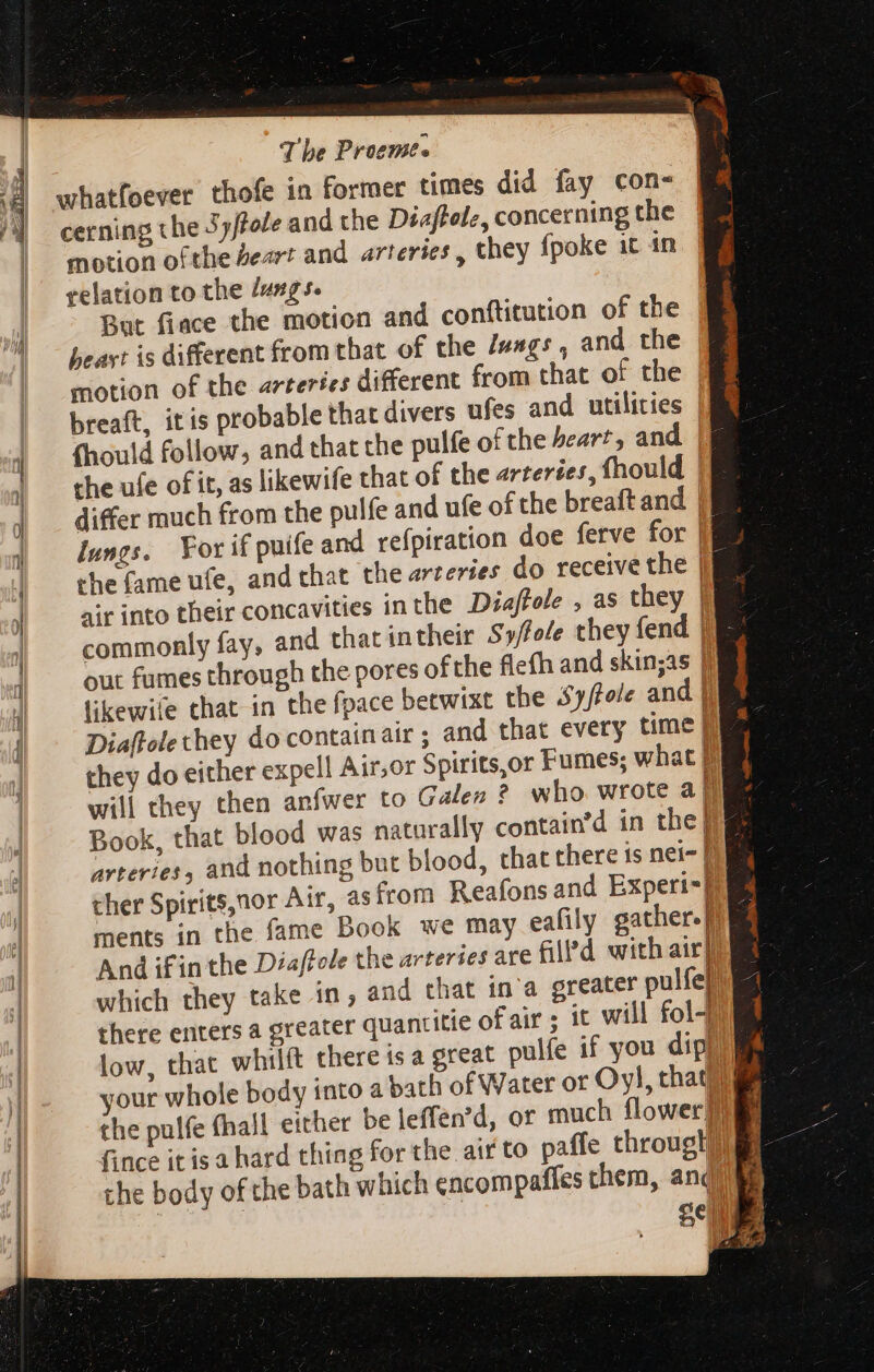 whatfoever thofe in former times did fay con- cerning the 5y/fole and the Diaftele, concerning the motion ofthe Peart and arteries, they fpoke it in relation to the /ungs. But fiace the motion and conftitution of the beayt is different from that of the /uags , and the motion of the arteries different from that of the breaft, itis probable that divers ufes and utilities fhould follow, and that the pulfe of the heart, and | the ufe of it, as likewife that of the arteries, fhould | differ much from the pulfe and ufe of the breaft and. |J] lungs. For if puife and refpiration doe ferve for |a the fame ufe, and that the arteries do receive the  air into their concavities in the Diajffole , as they commonly fay, and that intheir Syffole they fend out fumes through the pores ofthe flefh and skinjas | likewie chat in the fpace betwixt the Syftele and | Diaftole they do contain atr ; and that every time | they do either expell Air,or Spirits,or Fumes; what | will they then anfwer to Galen ? who wrote al Book, that blood was naturally contain’d in the ul arteries, and nothing but blood, that there is nei- | ther Spirits,nor Air, as from Reafons and Experi=} ments in the fame Book we may eafily gather. | And ifin the Diaftole the arteries are filPd with airy which they take in, and that in'a greater pulfe] there enters a greater quantitie of air; it will fol) low, that whilít there is a great pulfe if you dip your whole body into a bath of Water or Oyl, tha the pulfe fhall either be leffen'd, or much flower} fince it is a hard thing for the aif to paffe througlil the body ofthe bath which encompafies them, and ie Selle