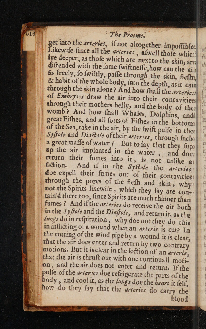get into the arteries, if not altogether impoffibles| ,, Likewife fince all the arterzes , afwell thofe whic:l _, lye deeper, as thofe which are nextto the skin, arr |. diftended with the (ame fwiftneffe,how can the aii fo freely, fo fwiftly, paffe through the skin, fleffm] &amp; habit of the whole body, into the depth, asit casq | through the skin alone? And how fhall the arteriesy | | of Embryos draw the air into their concavitiess) through their mothers belly, and the body of thee; | womb? And how fhall Whales, Dolphins, andi| great Fifhes, and all forts of Fifhes inthe bottom) | of the Sea, cake in the air, by the fwift pulfe in thee} Spftote and Diaflole of their arteries, through fuchi| || a great maffe ofwater? But to fay that they fupj| up the air implanted in the water , and does} | return their fumes into it, is not unlike aj} |fi&amp;ion. And if in the Syslole the artepieg:| | doe expell their fumes out of their concavities E through the pores of the flefh and skin why: | I | not the Spirits likewife , which they fay are con-. | | tain'd there too, fince Spirits are much thinner than fumes £. And ifthe arteries do receive the air both | in the Sy/tole and the Diaffole, and returnit, as tle | dangs do in respiration , why doe not they do this | in infli&amp;ing of a wound whenan arterie is cut? In | the cutting of the wind pipe by a wound itis clear, |that the air does enter and return by two contrary jmotions. But it isclear in the fe@ion of an arterie, that the air is thruft out with one continuall moti- (on, and theair does nor enter and return. If the |. pulle of the arteries doe refrigerate the parts of the B body, and coolit, as the lungs doe the heart it felf, | how do they fay that the arteries do carry che | blood