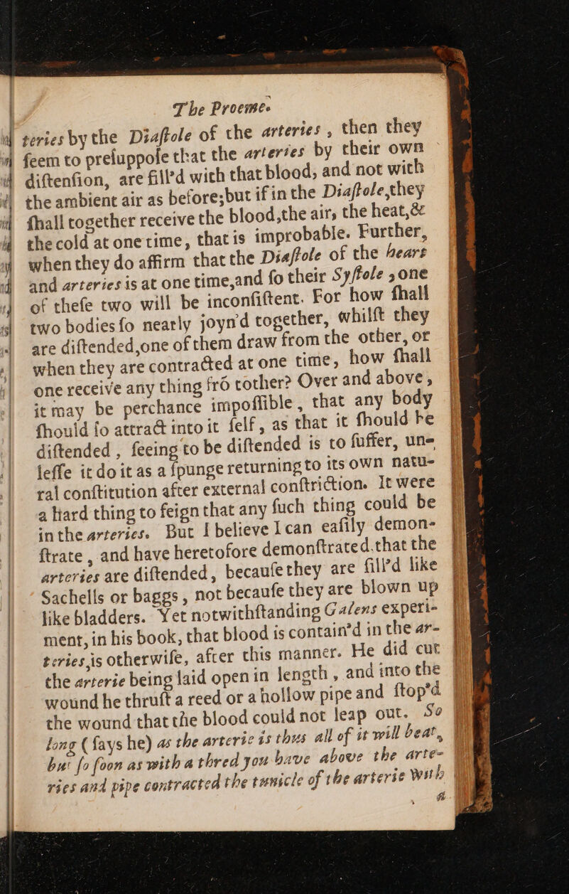 fcem to preluppofe that the azterses by their own diftenfion, are fill’d wich that blood, and not with the ambient air as before;but if in the Diaftole,they fhall together receive the blood,the air, the heat,&amp; the cold at one time, that is improbable. Further, when they do affirm that the Diaftole of the hears and arteries is at one time,and fo their 5 y/fole one of thefe two will be inconfiftent. For how fhal two bodiesfo nearly joyn'd together, whilft they are diftended,one of them draw from the other, or when they are contracted at one time, how fhall one receive any thing frÓ tother? Over and above, itmay be perchance impoffible, that any body fhould fo attra&amp; into it. felf , as that it fhould Fe diftended , feeing to be diftended is to fuffer, une leffe it do it as a fpunge returning to its oWn natu- ral conftitution after external conftriction. it were a tard thing to feign that any fuch thing could be inthe arteries. But I believe I can eafily demon- ftrate , and have heretofore demonftrated.that the arteries are diftended, becaufethey are filed like Sachells or baggs , not becaufe they are blown up like bladders. Yet notwithftanding G 4/ezs experi- ment, in his book, that blood is contain’d in the ar- eries is otherwife, after this manner. He did cut the arterie being laid open in length , and into the long ( fays he) as ries and pipe contracted the tunscle