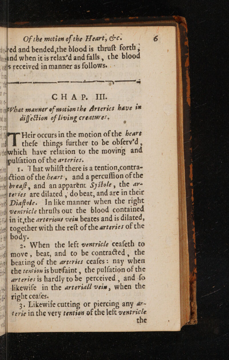 iuked and bended,the blood is thruft forth ; ; d nd when it is relax'd and falls , che blood ills received in manner as follows. ll 4 v CHAP. III. viPbat manner of motion tbe Artevics have 9n ls) — difetlion of living creatures. sy Heir occurs in the motion of the. beare | À thefe things further to be obferv’d, iebwhich have relation to the moving and ipulíation of the arteries. in) + That whilft there is a tention,contra- dm&amp;tion of the heart, and a percuffion ofthe Jl breaff , and an apparent Sy5tole, the ar- «d teries are dilated , do beat, and are in their 4d Diaftole. In like manner when the right 4l ventricle thrufts out the blood contained fd in it,the arterious veiw beates and is dilated, i) together with the reft of che arteries of the T body. | 2. When the left ventricle ceafeth to af) move, beat, and co be contracted, the ia) beating of the arteries ceafes: nay when «|| the tention is buefaint , the pulfation of the | arteries is hardly to be perceived, and fo ul likewife in the arterial veiw, when the ji) right ceales. 4| 3+ Likewife cutting or piercing any 47- || terie in the very tention of che left ae | the Q ul [|
