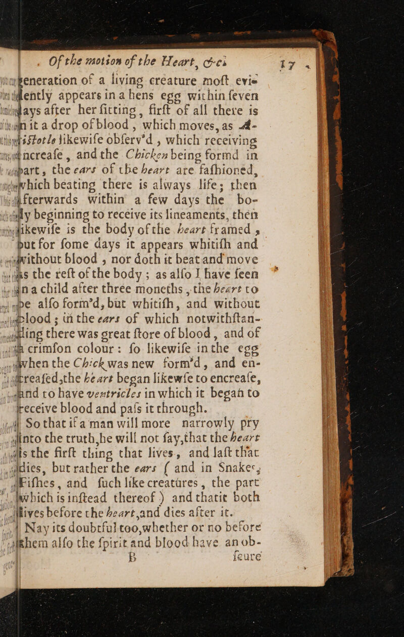 gently appears in a hens egg within feven putfor fome days it appears whitifh and quvithout blood , nor doth it beatand move wis the reft of the body ; as alo I have feen ,jjn a child after three moneths , the Pear? to ijn crimfon colour: fo likewife in the egg cohen the Chick was new form’d, and en- if receive blood and país it through. into the truth he will not fay,that the bearr ,uldies, but rather the ears ( and in Snakes, “aE ithe es, and fuch likecreatüres , the part AMives before the Peart and dies after it. ‘Ahem alfo the fpirit and blood have anob-