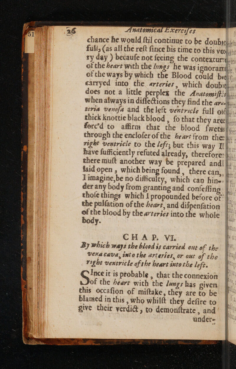 chance he wo 0 be doubitj; of the beart with the //»gs he was ignorami. of the ways by which the Blood could bu earryed into the. arteries, which douby does not a little perplex the Avatomift!, rerta venofa and theleft ventricle full oiii there muft another way be prepared andi]. limagine,be no difficulty, which can hine. der any body from granting and confefti ng tholethings which { propounded before of the pulfation of the heart, and difpenfation of the blood by the arteries into the whole body. CHA P. VI. By which ways the bleod is carried out of the Vera Cava, into the arteries, or out of the right ventricle of the beart intothe left. S it is ptobable , that the connexion of the bearer with the lungs has given this occafion of miftake, they are to be blamed in this , who whilft they defire to give their verdi&amp; , to demonftrate , and : under= L9) Sp ——————P— p Kg