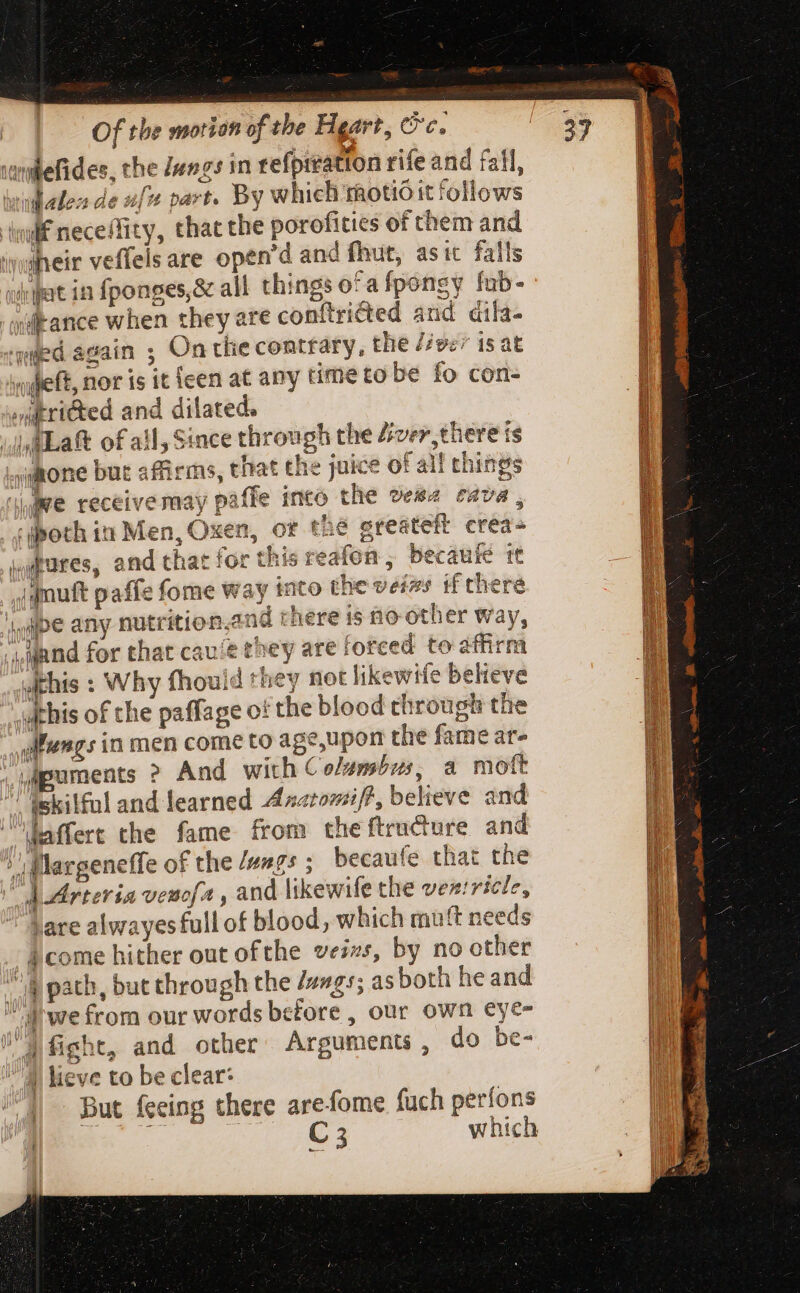 wllefides, the Jengs in tefprratton rife and fall, dalen de fz part. By which motioit follows nif neceffity, that the porofities of them and «heir veffels are open'd and fhut, as it falls dept in fponges,&amp; all things ofafponsy fub- 'qiitance when they are conftricted and dila- wed again ; On tlie contrary, the /éver is at ineft, nor is it {een at any time to be fo con- »itri&amp;ed and dilated. Lat of ail, Since through the diver, there is inmone but affirms, that the juice of all things Jie receive may paffe into the vega cava, . ¢qpoth in Men, Oxen, of thé ereateft crea- grates, and that for this reafon , becaufé te jgmutt paffe fome way tato the veizs if there 4 qpe any nutrition. nd there is no other way, mand for that cau ie they are fotced to athrm withis : Why fhouid they not likewife believe this of the paffage o! the blood through the _yitengs in men come to age,upon the fame ar- ; Mpuments ? And with Columbus, a mott “skilful and learned Axnatomi/?, believe and affert the fame from theftracture and ! Margeneffe of the /ungs ; becaufe that the dArteria veucfa , and likewife the vestricle, hare alwayesfull of blood, which muft needs _ come hither out ofthe vezzs, by no other lb path, but through the /ungs; as both heand  d'wefrom our words before, our own eye- JM fight, and other: Arguments, do be-  4 lieve to be clear: But feeing there arefome fuch perfons ae.” C 3 which ! ee = {i