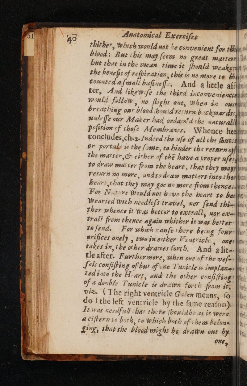 thither, Which would sot ^e convenzent foy tbl, o blood: But his may {eens no great marrevr| (ii bat that inthe: mean time it foenld weaker t the benefit of refpiratian, this is no mare to. Dii Counted a[mal/ bufize[f:. And a little ath: ter, Ad likewife the third inconvenjencea wonla follaw | no flight one, when i ong breathing our blood hhauid resarn b Chwar dss seule fe our Maker had ordamtd the natvrallh) \ pofition « f thofe Membran s. Whence heeft conciudes,ch.. /»dzed the ufe of ail ibe fours pr portals zs the fame, to hinder the retstrn oyf the mattev C either of thé have a proper ufe:ghi to draw matter from the heart, that they waazyipyiti return no more, andtodraw matters into thee peel heart hat they nay goc no more from thenceslpir: For Native Weuld not b e the beart to bee|ht Wearted with needlefs travel, nov fend thin ther whence it Was better to extract, mor exe«|hi trati from thence again whither it was better j| tefend. For which cattfe there being four Wu orifices onely , twoinerther Ventricle , one:|h takes in, the other drawes forth. And a Lit |a tleafter. Further mere, when oue of rhe vef Ws Jis confi ifting of but of one T usicle is implaues ted isto the H ‘art, aud. the ether confifting of 4 dos: Ünnicle ts dran fort) from it, viz. (The right ventricle Galen means, fo do I the left ventricle by the fame reafon). it WW As needfad ‘bar the ne (hem ld be A tt Wire Acifern to b. th, to which bath of i bem beloue £g, that the bloud might be drawn ont by.