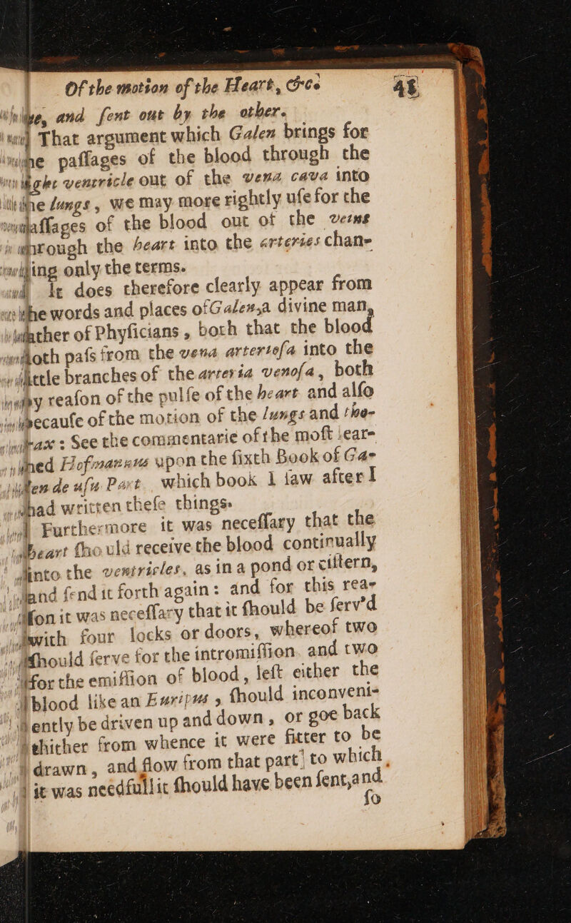 ML ^ and fent out by the otber. ‘we That argument which Galen brings for whe paffages of the blood through the nn ihgke venzricle out of the wena cava into illidne Langs, we may more rightly ufefor che wiaffages of the blood out of the vezws ; rough the heart into the arterses chan- i ing only the terms. | lt does therefore clearly appear from i ilhe words and places of Galew,a divine man, wither of Phyficians , borh that the blood  'Adoth país from the vena artertefa into the «üttle branches of the artevia venofa, both Wy reafon of the pulfe of the heart and alfo ;wiecaufe of the motion of the /u»gs and the- /wilrax s See the commentatie ofthe moft ;ear- » ied Hofmann ypon the fixch Book of Gae ilem de ufu Port which book 1 law after! _dhad written thefe things j d Furthermore it was neceffary that the Beart fho uld receive the blood continually ! Mnto the ventricles, as ina pond or ciftern, land fend it forth again: and for this reas Mon it was neceffary that it fhould be ferv'd “with four locks or doors, whereof two iMhould ferve for the intromiffion and two “igor the emiffion of blood, left either the A blood like an Esp? » (hould inconveni- dently be driven up and down, or goe back Behither (rom whence it were fitter to be 3 drawn : and flow from that part; to whic o