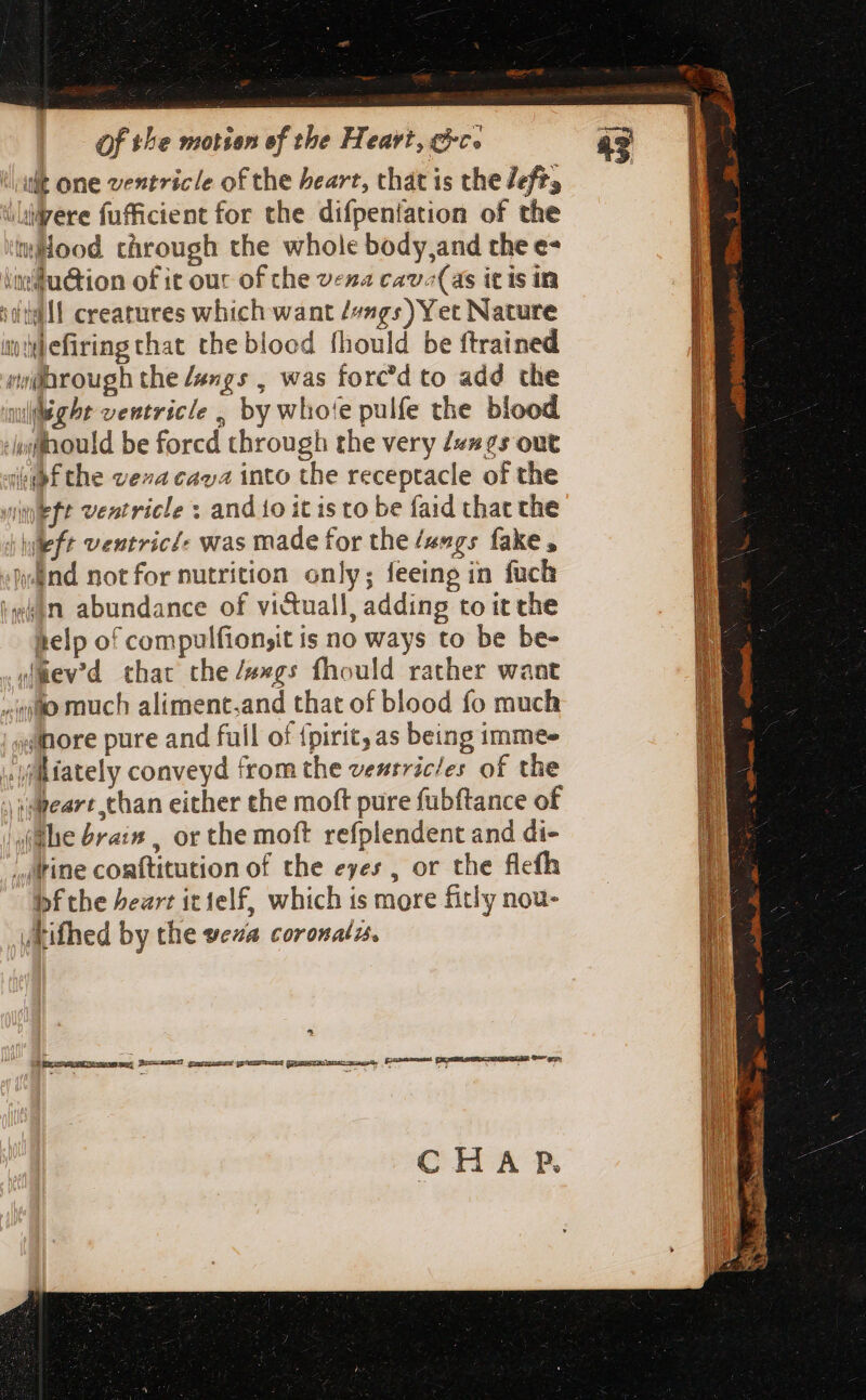 ilt one ventricle of the heart, that is the lefts ilivere fufficient for the difpentation of the Hood through the whole body,and the e- imu&amp;tion of it our of che vena cav;(as icis in stil! creatures which want /#ngs) Yet Nature ity hefiring that the bloed fhould be {trained pu@orough the fangs , was forc'd to add the wieght ventricle , by who!e pulfe the blood i; flhould be forcd through the very /«»25s out ‘apf the vena cava into the receptacle of the left ventricle : and to it is to be faid that the i left ventricé- was made for the /angs fake , wand notfor nutrition only; feeing in fuck legen abundance of vi&amp;uall, adding to it che telp of compulfion,it is no ways to be be- wimev'd that the /»»gs fhould rather want quo much aliment.and that of blood fo much ;slhore pure and full of {pirit, as being 1mmee »ifllifately conveyd from the ventricles of the sapeare than either the moft pure fubftance of the brain , or the moft refplendent and di- ; rine comftitution of the eyes , or the flefh bf the heart it1elf, which is more fitly nou- vkifhed by the veza coronalzs. ^ CHAP.