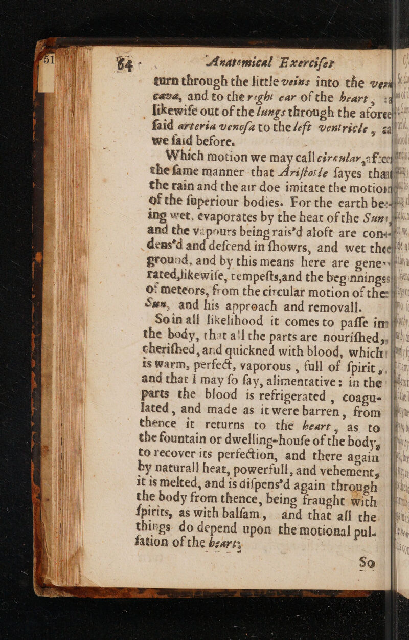 turn through the little veis: into the verá) Cava, and fo the right ear of the beart y t€ [ likewife out of the /engs through the afored} faid arteria vencfa to the left ventricle , «Jl we faid before. Which motion we may call circular s £:e|!* the fame manner that Arifforle fayes tha? the rain and the air doe imitate the motion” | Of the füperiour bodies. For the earth be: ing wet, evaporates by the hear of the Sven: }Pil and the vipours being rais’d aloft: are cons dens'd and defcend in fhowrs, and wet thee'ti! ground, and by this means here are gene! rated,likewife, rempefts,and the beg:nningss}) ^^ of meteors, from the circular motion of thes} Ss, and his approach and removall. | Soin alf likelihood it comesto paffe im}! the body, that all the parts are nourifhed,, |! cherifhed, and quickned with blood, which: |! is Warm, perfect, vaporous , full of fpirit ,, || and that I may fo fay, alimentative: in the parts the blood is refrigerated , coague. lated, and made as it were barren, from thence it returns to the heart , as to the fountain or dwelling-houfe of the body, to recover its perfection, and there again by natural! heat, powerfull, and vehement, it is melted, and is difpens'd again through the body from thence, being fraught with fpirits, as with balfam, and that all the things do depend upon the motional pul. fation of the bzarts | wks --