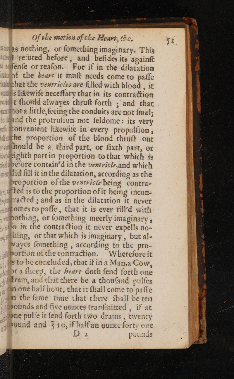 Rs nothing, or fomething imaginary. Thi uli ‘refuted before, and befides its paint witenfe orreafon. For if in the dilatation impt the heart it muft needs come to oe dm M ry the ventricles are filled with blood , cunt ips hkewif ife neceffary that in its Lotti iR uidit (hould alwayes thruft forth . and ced nota little, feeing the conduits are not fma en the protrufion not feldome: its very xt onvenient likewite in every propulfion , i (the proportion of the blood thruít out jiffhould be a, third part, or fixth part, or hipighch partin proportion tothat which is i Ibelore contain'd in the ventricle,and which wictid fill ic inthe dilatation, according as the Proportion ofthe ventricle being contra- ‘ted 1s to che proportion of it being incon- tracted ; and as inthe dilatation it never fhomes to paffe, that it is ever filPd with jmothiag, or fomething meerly i Fi sl illo in the contra@ion it never expells no- @hing, or chat rg is imaginary , but al» Wwayes fomethi ccording to the pro- Mportion of the i ciini Wherefore it lls to be concluded, that if in a Man,a Cow, i»r a fheep, the : ‘art doth fend forth one Bram n, 21 xd thatt ere be a thoufand pulfes ir the fame time that chere fhall bet ten if Mounds and five ounces tranfmitted , if at #pne puile it fend fo rth two drams , twenty round a and 3 19 , if halfan ounce forty one TES. D 2 2 poi 9179. ds ei