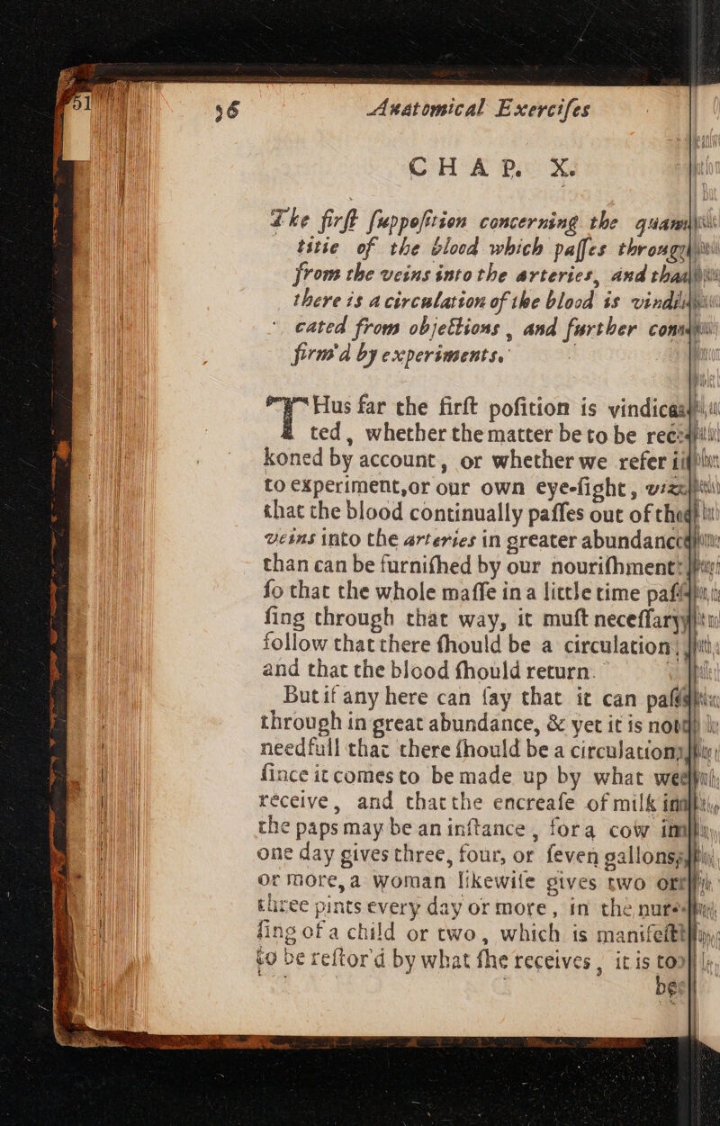 CHAP X. Lhe firft fuppefition concerning the quami: - titie of the blood which paffes thromgghiivi from the veins into the arteries, and thaa\ii there is A circnlation of the blood is vindi: cated from objettions , and further consu: firma by experiments. | 1 Hus far the firft pofition is vindicasfu ted, whether the matter be to be reecafilil koned by account, or whether we refer iifplit to experiment,or our own eye-fight , vizi that the blood continually paffes out of chaght uesms into the arteries in greater abundance than can be furnifhed by our nouri(hment: fo that the whole maffe ina little time paffdlu: fing through that way, it muft neceffaryyliu follow that there fhould be a circulation; Jt; and that the blood fhould return. © al Butif any here can fay that it can pal@itix through in great abundance, &amp; yet it is not ky needfull that there fhould be a circulations hin: fince itcomesto be made up by what ween receive, and thatthe encreafe of milk in the paps may be aninftance , fora cow imi}}y), one day gives three, four, or feven gallonspjiiy or more,a woman likewite gives two ott three pints every day or more, in the nureiy fing of a child or two, which is manifeitty bo be reftor'd by what fhe receives , it is co | | [jt 4 nh |