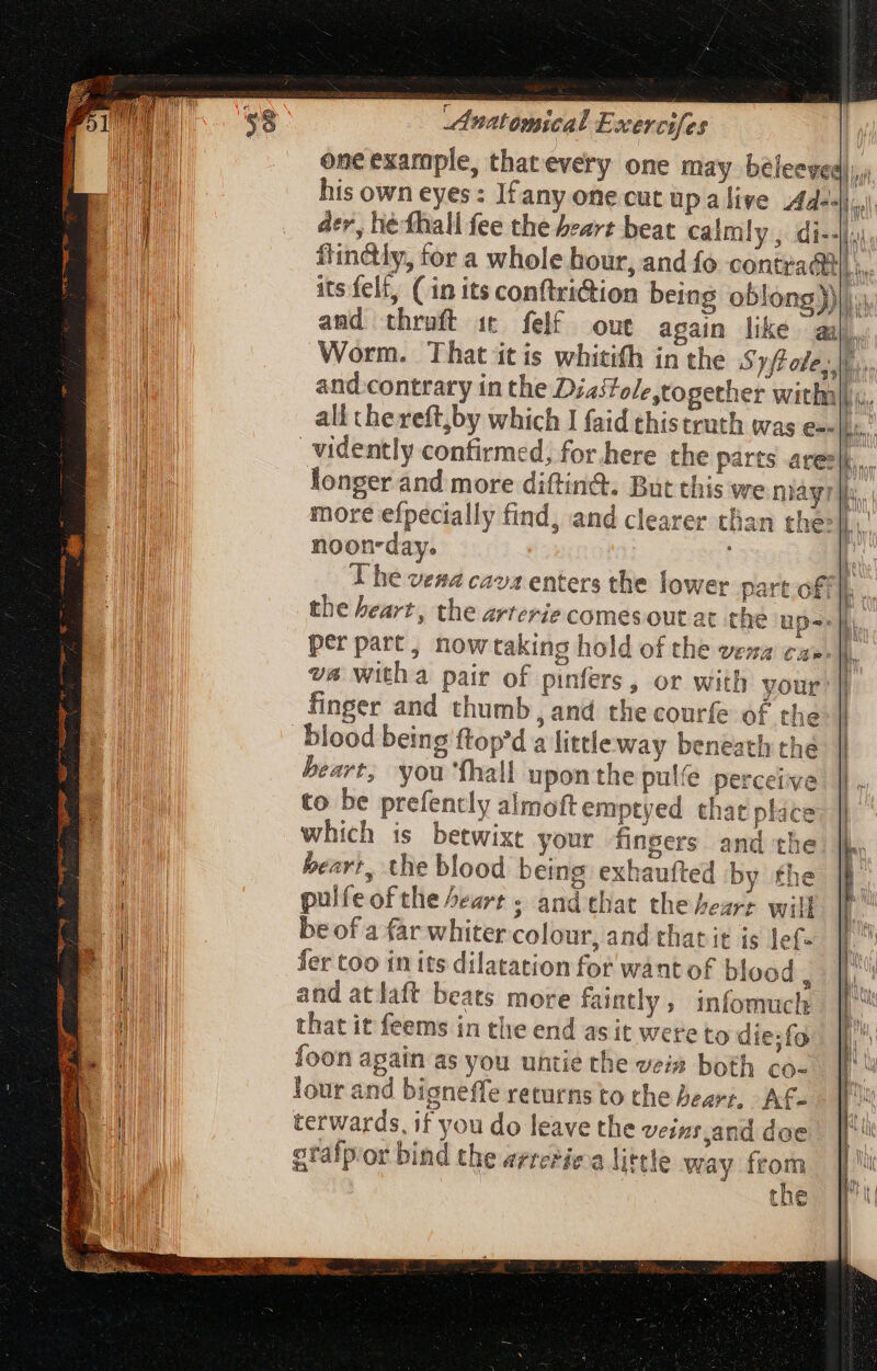 one example, thatevery one may beleeved)),. his own eyes: Ifany one cut upalive A “el der, hé fhall fee the beart beat calm! i-i. fin&amp;ly, for a whole hour, and fo contracti] ... its felt, (in its conftri&amp;ion being oblong))|.. and thruft it felf out again like aa q Worm. That itis whitifh in the Syft ote, |i, and contrary in the Diastole together withalh,, ali thereft,by which I faid thistruth was e-- TM .vidently confirmed, for here the parts are: b. longer and more diftin&amp;. But this we niayr |i, more efpecially find, and clearer than the |. noon-day. . The veaa cava enters the lower part off || the heart, the arterie comes out at the ups. per part, nowtaking hold of the veza ca-. |l. va witha pair of pinfers, or with your finger and thumb, and the courfe of the blood being ftop'd a littleway beneath the beart, you fhall upon the pulfe perceive to be prefently almoftemptyed chat place which is betwixt your fingers and the heart, the blood being exhaufted by the pulfeofthe Pert ; and that the heart wil be of a far whiter colour, and that it is lef- fer too in its dilatation for want of blood : and atlaft beats more faintly, infomuch that it feems in the end as it were to die;fo foon apain as you untie the veis both co- lour and bigneffe returns to the heart, Af- terwards, if you do leave the veins and doe gtafpor bind the arretie a little way s the