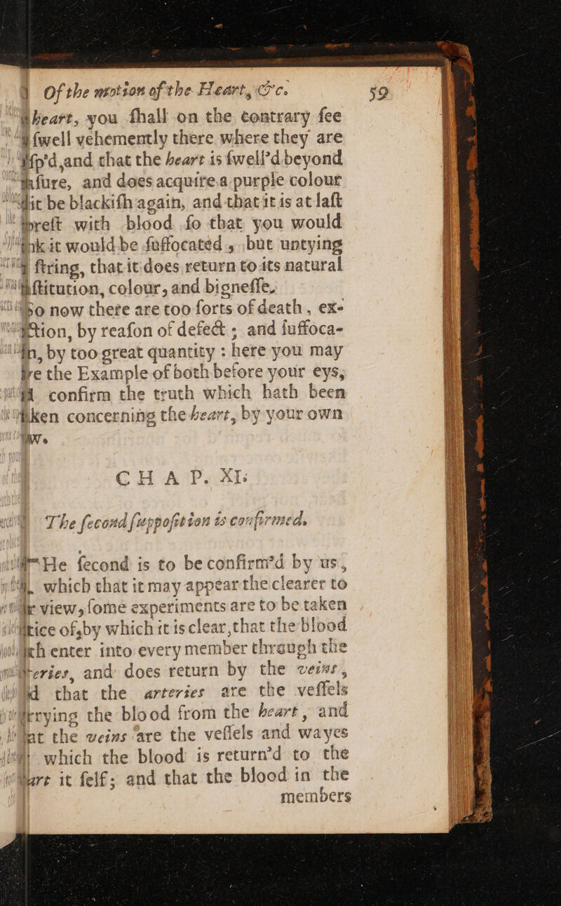 Gheart, you fhall on the contrary fee M {well vehemently there where they are : Mp'd,and chat the heart is fwell’d beyond Mure, and does acquire.a purple colour Mit be blackifh again, and that itis at laft ipreft with blood fo that you would M Us it would be fuffocated , but untying lf ftring, that it does return toits natural ME Giron, colour, and bigneffe, “50 now there are too forts of death , ex- Pion, by reafon of defect ; aud iuffoca- 4n DI too ger quantity : here you may be the Example of both before your eys, *- confirm i truth which hath been Ken concerning the £eart, by your own IN. C H A p. Als The fecond {upp fet ion 25 CoM firn ned, ii He fecond is to be confirm 'd b by us,  which that it may appear the clearer to dir view, {ome experiments are to be taken tice of,by which it isclear,that t the blood | ich enter into every member thr mn che WiMeries, and does return by the veis i, jd that the arteries are the veffels denying the blood from the be esf and lat the weins are the veflels and wayes which the blood is return’d to the jure it felf; and that the blood in the me! mbers