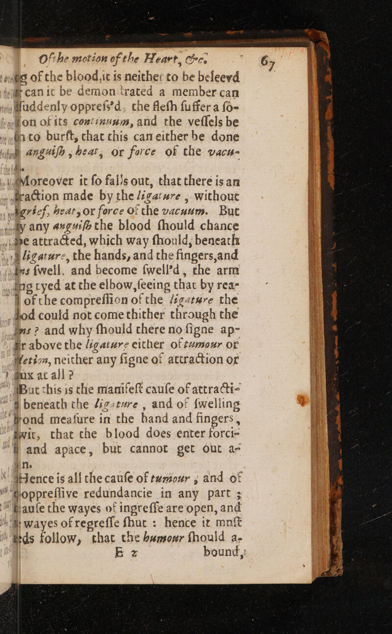 Ofthe notion ef. the Ff, CAVE, Cc, ‘qui of the blood,it is neither to be beleevd ji can it be demon trated a member can won ofits coxtinuum, and the veffels be (un to. burft, chat chis can either be done Ly ls angaifp , beat, Or force of the Vac b. Moreover it fo falls out, that there isan «Araction made by the ligature , without wiigrfef, heat, or force Of che vacuum. But Ay any axgai/&gt; the blood fhould chance ie attracted, which way fhould, beneath v 4egatarc, the hands, and the fingers,and (ims fell, and become fwell'd, che arm ng tyed at the elbow,feeing that by rea- ofthe compreflion of the Zz«tse the bod could not come thither through the vs ? and why fhould chére no figne ap- Bir above the /igature either of tumour or “ WMetio, neither any figne of attraction or ! Bux at all ? 7 (Bat this is the manifeft caufe of attracti-  8 beneath the digsture , and of {welling Trond meafure in the band and fingers, Bwit, that the blood does enter forci- QW and apace, but cannot get out a- jn. foppreffive redundancie in any part ; faute the wayes of ingreffe are open, and that wayes ofregreffe fhuc : hence it mnft dds follow, that che bemour fhould a- 6;