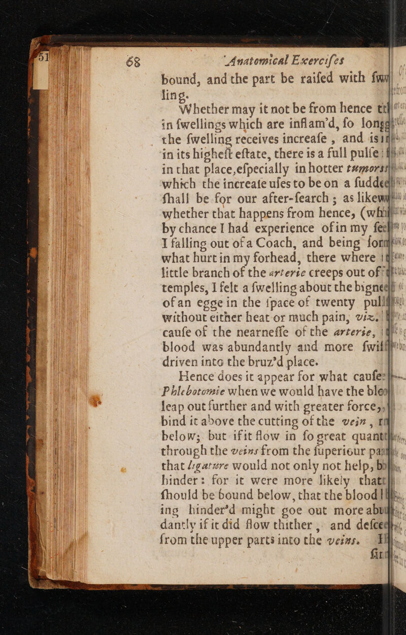 bound, andthe part be raifed with fwq | ling. i Whether may it not be from hence ttl in fwellings which are inflam’d, fo longa; the {welling receives increafe , and isi fhall be for our after-fearch ; as like! whether that happens from hence, (wif: by chance I had experience ofin my fes]! I falling out of a Coach, and being forapto what hurt in my forhead, there where 1t little branch of the arterte creeps out of tft temples, I felt a fwelling about the bignegt « ofan egge in the {pace of twenty pullffi: without either heat or much pain, viz. lr: caufe of the nearneffe of the arterse, 1M; blood was abundantly and more fwilflu driven into the bruz'd place. | Hence does it appear for what caufes}-- P hlebotomsie when we would have the bleo} leap out further and with greater force,,}) bind it above the cutting of the vein , tili below;. but ifit flow in fo great quanti], through the veins from the fuperiour pap, that d:garére would not only not help, bo}, hinder: for ic were more likely thatt}} fhould be bound below, that the blood Ib. ing hinder'd might goe out moreabuft.. dantly if it did flow thither, and defceqp from the upper partsinto the veins. Tay