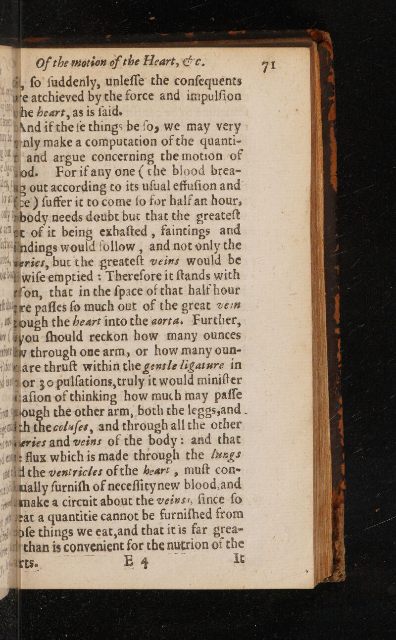 $, fo fuddenly, unleffe the confequents “pe atchieved by che force and impulfion “whe Zeart, as is faid. | And if the fe thing: be fog we may very “@nly make a computation of the quanti- ;É'and argue concerning the motion of jod. Forifany one (the blood brea- ^is out according to its ufual effufion and /Éce ) fuffer it to come fo for half an hour, ''M:body needs deubt but that the greateft ie of it being exbafted , faintings and ;indings would follow , and not only the \Geries, buc the greateft veins would be iti wife emptied : Therefore it ftands with tron, that inthe fpace of that halt hour litre pafles fo much out of the great vers i Hough the Pear! into the aorta. Further, w'\Gyou fhould reckon how many ounces ww through one arm, or how many oun- \i'®are thruft within the gessle ligature in (Sor 3opulfations,truly ic would minifter ijafion of thinking how much may paffe etl h thece/»fes, and through all the other wheries and veins of the body: and that dit: flux which is made through the fags 4l che ventricles of the beart , muft cone mally furnith of neceflity new blood,and wtamake a circuit about the veis, fince fo itat a quantitie cannot be furnifhed from ' apfe things we eat,and that itis far grea- ,Iithan is convenient for the nutrion of the E sl BG it