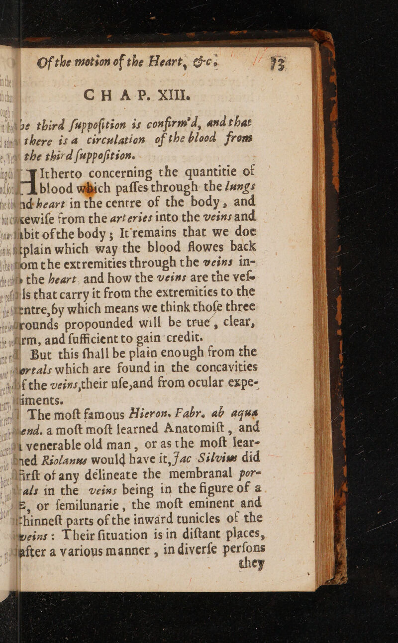 CH A P. XIII. ibe third fuppo(ition is confirm’d, and that ina there isa circulation of the blood from Yn the third fuppofition. ig p Itherto concerning the quantitie of (i blood wich paffes through the /ungs vilind heart in the centre of the body, and wikewife from the arteries into the veins and ywiabit ofthe body ; Icremains that we doe » Btplain which way the blood flowes back whom the extremities through the veins in- ilf the heart. and how the veins are the vele (Pls that carry it from the extremities to the entre, 5y which means we think thofe three iirounds propounded will be true, clear, , farm, and fufficient to gain credit. ol But this fhall be plain enough from the Wertals which are found in the concavities want the veins their ufe,and from ocular expe- iments. ai The moft famous Hieron. Fabr. ab aqua end. a moft moft learned Anatomift , and at venerable old man, or as the moft lear- ^ Bned Riolanus would have it, fac Silvise did Virft of any délineate the membranal por- la/s in the veins being in the figure of a E. or femilunarie , the moft eminent and thinneft parts of the inward tunicles of the peint: Their fituation isin diftant places, ‘efter a various manner , in diverfe penu they =&gt;