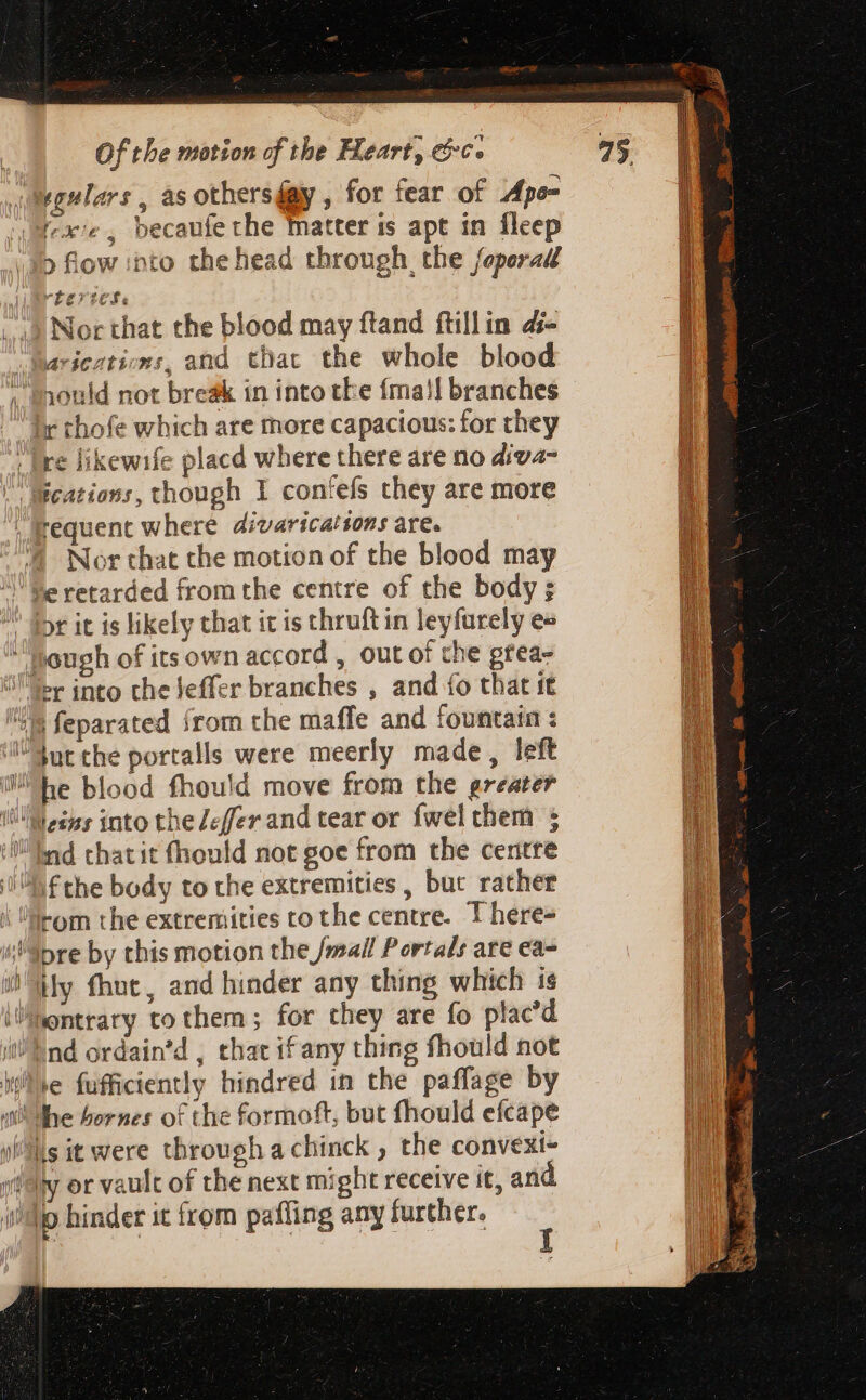 sgulars , as others fay , for fear of Apo= exe, becaufe the matter is apt in fleep &gt; flow into the head through, the feperad rtertese Nor that the blood may ftand ftillin d- arieztions, and thac the whole blood 3onid not break in into tke íma!l branches ir thofe which are more capacious: for they |; fre likewife placd where there are no diva- Becations, though I confefs they are more | fequent where divaricatsons are. 4 Nor that the motion of the blood may ' Dr it is likely that it is thruft in leyfurely e« hough of its own accord , out of the gtea- Ser into the effer branches , and fo that it ia feparated {rom the maffe and fountain : Sut the portalls were meerly made, left M d into the Zeffer and tear or fwel chem ; nd thatit fhould not goe from the centre AF the body to the extremities, bur rather lom the extremities to the centre. T here- ; epre by this motion the /mail Portals are ea- ily fhnt, and hinder any thing which is i/fontrary to them ; for they are fo placd i End ordain'd , that if any thing fhould not liie fufficiently hindred in the paffage by isi! Me bornes of the formoft, but fhould efcape ils it were through a chinck , the convexi- «fy or vault of the next might receive it, and