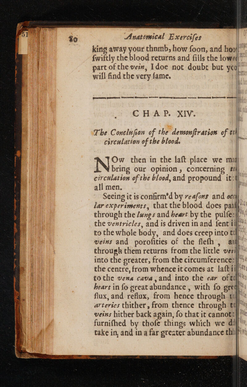 king away your thumb, how foon, and heal,’ fwiftly the blood returns and fills the lowr part of the vein, 1doe not doubt but yea) will find the very fame. | - =&lt; ——— Geese — Gey — J J CHAP. XIV. The Conclufion of the demonflration of eth circulation of the blood. te Ow then in the laft place we mad! bring our opinion, concerning £j . circulation of tbe blood, and propound it: all men. E Seeing it is confirm'd by reafons and ocd lar experiments, that the blood does paf through the /uzg s and beart by the pulfe:j/ the ventricles, and is driven in and fent ti), to the whole body, and does creep into td] ^ veins and porofities of the flefh , au through them returns from the little vil into the greater, from the circumference: the centre, from whence it comes at laft 1f tothe vena cava , and into the ear of ti’: heart in fo great abundance , with fo gredi flux, and reflux, from hence through t: arteries thither, from thence through tQ veins hither back again, fo that it cannott]| furnifhed by thofe things which we dij, take in, and in a far greater abundance thi | 4 n TNT L Wale